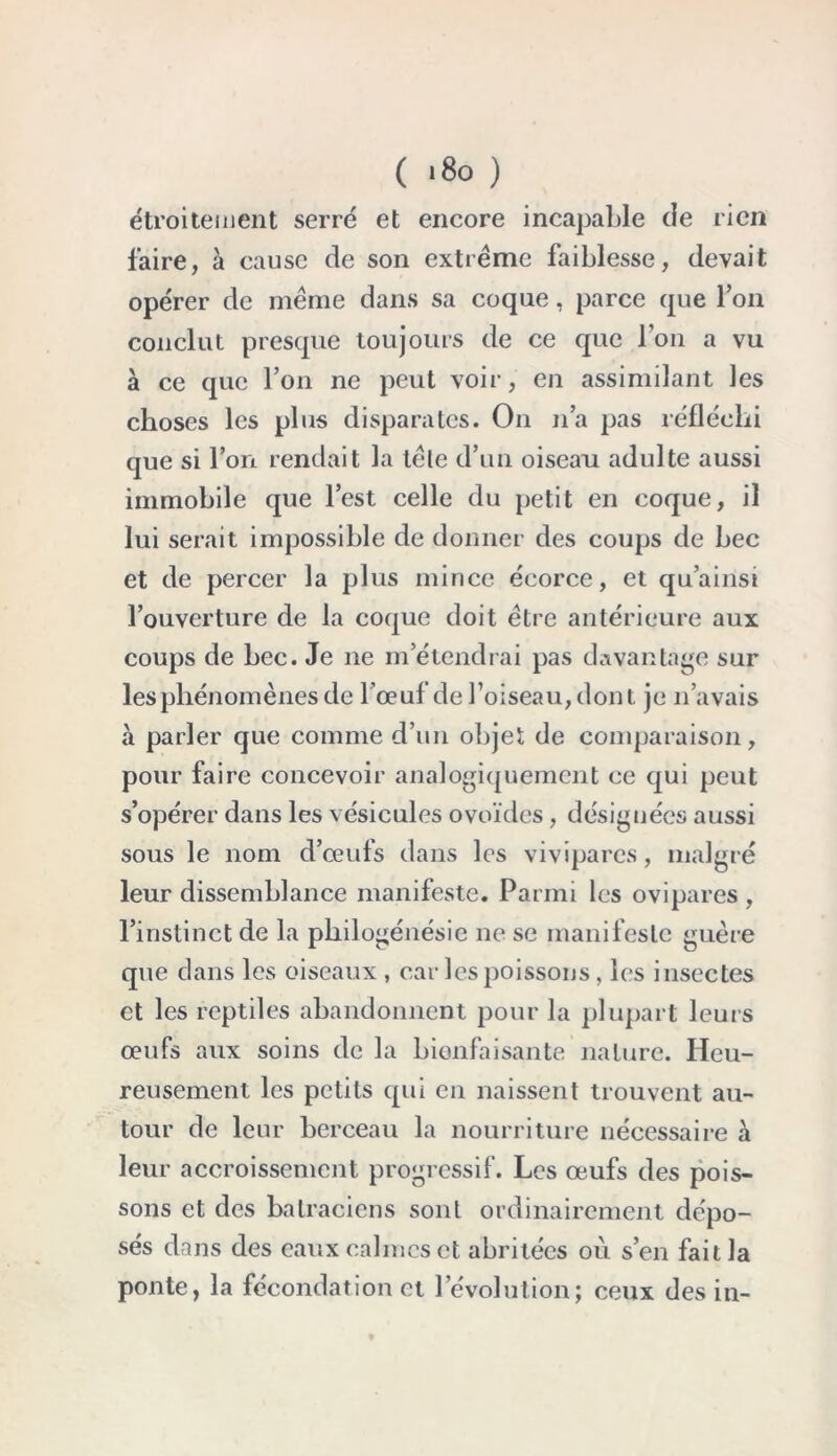 étroitement serré et encore incapable de rien faire, à cause de son extrême faiblesse, devait opérer de même dans sa coque, parce que l’on conclut presque toujours de ce que l’on a vu à ce que l’on ne peut voir, en assimilant les choses les plus disparates. On n’a pas réfléchi que si l’on rendait la têle d’un oiseau adulte aussi immobile que l’est celle du petit en coque, il lui serait impossible de donner des coups de bec et de percer la plus mince écorce, et qu’ainsi l’ouverture de la coque doit être antérieure aux coups de bec. Je ne m’étendrai pas davantage sur les phénomènes de l'œuf de l’oiseau, dont je n’avais à parler que comme d’un objet de comparaison, pour faire concevoir analogiquement ce qui peut s’opérer dans les vésicules ovoïdes, désignées aussi sous le nom d’œufs dans les vivipares, malgré leur dissemblance manifeste. Parmi les ovipares , l’instinct de la philogénésie ne se manifeste guère que dans les oiseaux, car les poissons, les insectes et les reptiles abandonnent pour la plupart leurs œufs aux soins de la bienfaisante nature. Heu- reusement les petits qui en naissent trouvent au- tour de leur berceau la nourriture nécessaire à leur accroissement progressif. Les œufs des pois- sons et des batraciens sont ordinairement dépo- sés dans des eaux calmes et abritées où s’en fait la ponte, la fécondation et l’évolution; ceux des in-