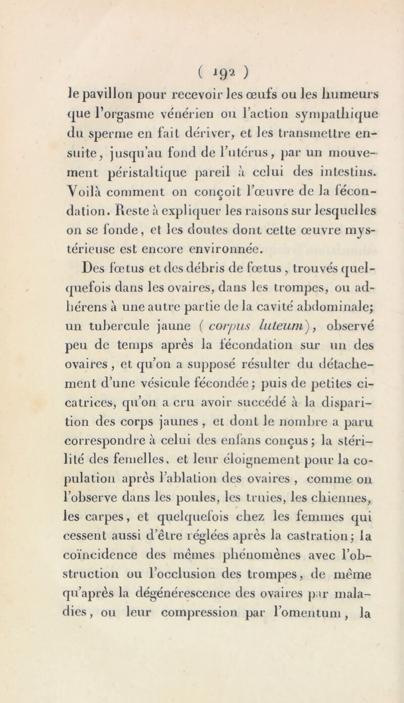 le pavillon pour recevoir les œufs ou les humeurs que l’orgasme vénérien ou l’action sympathique du sperme en fait dériver, et les transmettre en- suite, jusqu’au fond de l’utérus, par un mouve- ment péristaltique pareil à celui des intestins. Voila comment on conçoit l’œuvre de la léeon- dation. Reste à expliquer les raisons sur lesquelles on se fonde, et les doutes dont celte œuvre mys- térieuse est encore environnée. Des fœtus et des débris de fœtus , trouvés quel- quefois dans les ovaires, dans les trompes, ou ad- liérens à une autre partie de la cavité abdominale; un tubercule jaune (corpus luleum), observé peu de temps après la fécondation sur un des ovaires, et qu’on a supposé résulter du détache- ment d’une vésicule fécondée ; puis de petites ci- catrices, qu’on a cru avoir succédé à la dispari- tion des corps jaunes , et dont le nombre a paru correspondre à celui des enfans conçus; la stéri- lité des femelles, et leur éloignement pour la co- pulation après 1 ablation des ovaires , comme on l’observe dans les poules, les truies, les chiennes, les carpes, et quelquefois chez les femmes qui cessent aussi d’être réglées après la castration; la coïncidence des mêmes phénomènes avec l’ob- struction ou l’occlusion des trompes, de même qu’après la dégénérescence des ovaires par mala- dies , ou leur compression par l’omentum, la