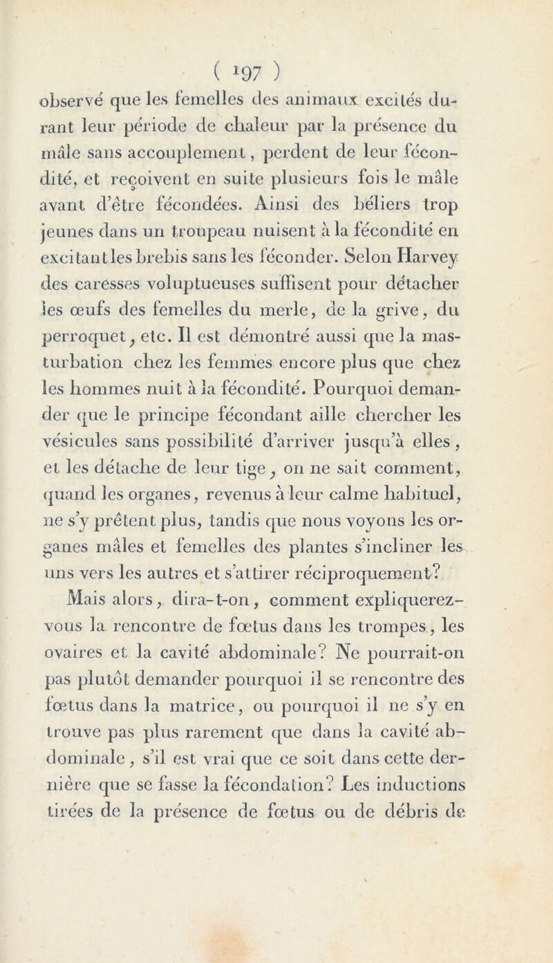 ( >97 ) observé que les femelles des animaux excilés du- rant leur période de chaleur par la présence du male sans accouplement, perdent de leur fécon- dité, et reçoivent en suite plusieurs fois le mâle avant d’être fécondées. Ainsi des béliers trop jeunes dans un troupeau nuisent à la fécondité en excitant les brebis sans les féconder. Selon Ilarvev J des caresses voluptueuses suffisent pour détacher les œufs des femelles du merle, de la grive, du perroquety etc. Il est démontré aussi que la mas- turbation chez les femmes encore plus que chez les hommes nuit à la fécondité. Pourquoi deman- der que le principe fécondant aille chercher les vésicules sans possibilité d’arriver jusqu’à elles, et les détache de leur tige_, on ne sait comment, quand les organes, revenus à leur calme habituel, ne s’y prêtent plus, tandis que nous voyons les or- ganes mâles et femelles des plantes s’incliner les uns vers les autres et s’attirer réciproquement? Mais alors, dira-t-on, comment expliquerez- vous la rencontre de fœtus dans les trompes, les ovaires et la cavité abdominale? Ne pourrait-on pas plutôt demander pourquoi il se rencontre des fœtus dans la matrice, ou pourquoi il ne s’y en trouve pas plus rarement que dans la cavité ab- dominale, s’il est vrai que ce soit dans cette der- nière que se fasse la fécondation? Les inductions tirées de la présence de fœtus ou de débris de