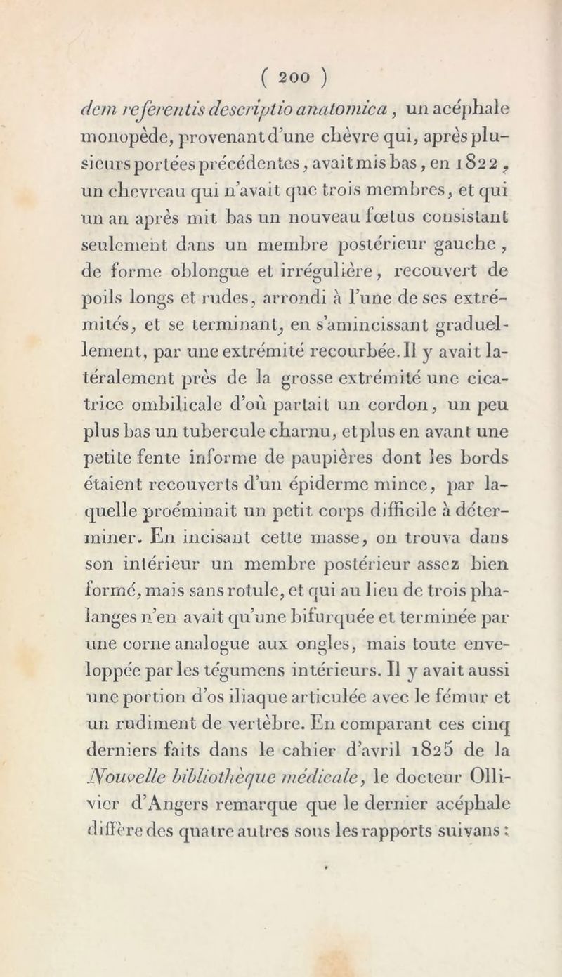 dem referaitis descrijjtio ancitomica, un acéphale monopède, provenant d’une chèvre qui, après plu- sieurs portées précédentes, avait mis bas, en 1822 ? un chevreau qui n’avait que trois membres, et qui un an après mit bas un nouveau fœtus consistant seulement dans un membre postérieur gauche , de forme oblongue et irrégulière, recouvert de poils longs et rudes, arrondi à l’une de ses extré- mités, et se terminant^ en s’amincissant graduel- lement, par une extrémité recourbée. Il y avait la- téralement près de la grosse extrémité une cica- trice ombilicale d’où partait un cordon, un peu plus bas un tubercule charnu, etplus en avant une petite fente informe de paupières dont les bords étaient recouverts d’un épiderme mince, par la- quelle proéminait un petit corps difficile à déter- miner. En incisant cette masse, on trouva dans son intérieur un membre postérieur assez bien formé, mais sans rotule, et qui au 1 ieu de trois pha- langes 11’en avait qu’une bilurquée et terminée par une corne analogue aux ongles, mais toute enve- loppée par les tégumens intérieurs. Il y avait aussi une portion d’os iliaque articulée avec le fémur et un rudiment de vertèbre. En comparant ces cinq derniers faits dans le cahier d’avril 1825 de la Nouvelle bibliothèque médicale, le docteur Olli- vicr d’Angers remarque que le dernier acéphale diffère des quatre autres sous les rapports suiyans;