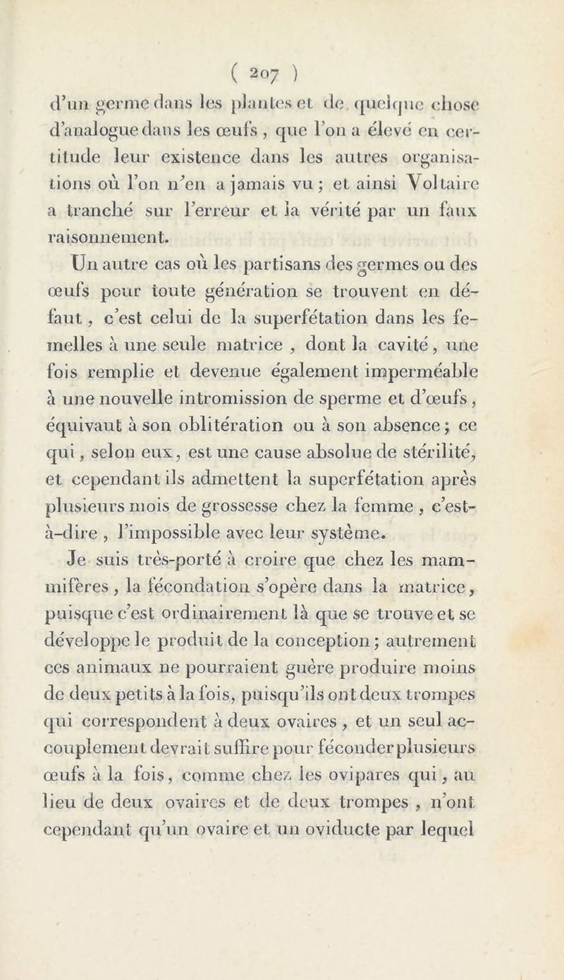 d’un germe dans les plantes et de. quelque chose d’analogue dans les œufs , que l’on a élevé en cer- titude leur existence dans les autres organisa- tions où l’on nVn a jamais vu ; et ainsi Voltaire a tranché sur l’erreur et la vérité par un faux raisonnement. Un autre cas où les partisans des germes ou des œufs pour toute génération se trouvent en dé- faut , c’est celui de la superfétation dans les fe- melles à une seule matrice , dont la cavité, une fois remplie et devenue également imperméable à une nouvelle intromission de sperme et d’œufs, équivaut à son oblitération ou à son absence ; ce qui, selon eux, est une cause absolue de stérilité, et cependant ils admettent la superfétation après plusieurs mois de grossesse chez la femme , c’est- à-dire , l’impossible avec leur système. Je suis très-porté à croire que chez les mam- mifères, la fécondation s’opère dans la matrice, puisque c’est ordinairement là que se trouve et se développe le produit de la conception; autrement ces animaux ne pourraient guère produire moins de deux petits à la fois, puisqu’ils ont deux trompes qui correspondent à deux ovaires , et un seul ac- couplement devrai t suffire pour féconder plusieurs œufs à la fois, comme chez les ovipares qui, au lieu de deux ovaires et de deux trompes , n’ont cependant qu’un ovaire et un oviducte par lequel