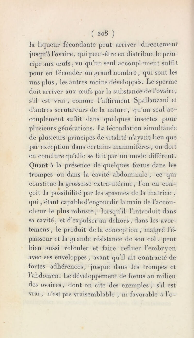 la liqueur fécondante peut arriver directement jusqu a l’ovaire, qui peut-être en distribue Je prin- cipe aux œufs, vu qu’un seul accouplement suffit pour en féconder un grand nombre , qui sont les uns plus, les autres moins développés. Le sperme doit arriver aux œufs par la substance de l’ovaire, s’il est vrai , comme l’aflirment Spallanzani et d’autres scrutateurs de la nature, qu’un seul ac- couplement suffit dans quelques insectes pour plusieurs générations. La fécondation simultanée de plusieurs principes de vitalité n’ayant lieu que par exception dans certains mammifères, on doit en conclure qu’elle se fait par un mode différent. Quant à la présence de quelques fœtus dans les trompes ou dans la cavité abdominale , ce qui constitue la grossesse extra-utérine, l’on en con- çoit la possibilité par les spasmes de la matrice , qui, étant capable d’engourdir la main de l’accou- cheur le plus robuste, lorsqu’il l’introduit dans sa cavité, et d’expulser au dehors, dans les avor- temens , le produit delà conception , malgré l'é- paisseur et la grande résistance de son col, peut bien aussi refouler et faire refluer l'embryon avec ses enveloppes, avant qu’il ait contracté de fortes adhérences, jusque dans les trompes et l’abdomen. Le développement de fœtus au milieu des ovaires, dont on cite des exemples, s’il est vrai, n’est pas vraisemblable , ni favorable à l’o-