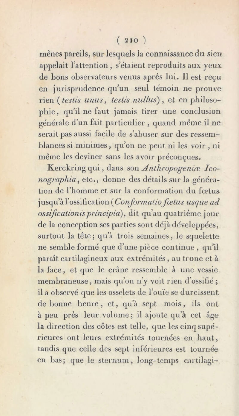 mènes pareils, sur lesquels la connaissance du sien appelait 1 attention, s’étaient reproduits aux yeux de bons observateurs venus après lui. Il est reçu en jurisprudence qu’un seul témoin ne prouve rien (testis unus, test/s nul lus), et en philoso- phie, qu’il ne faut jamais tirer une conclusion générale d’un fait particulier , quand même il ne serait pas aussi facile de s’abuser sur des ressem- blances si minimes, qu’on ne peut ni les voir , ni même les deviner sans les avoir préconçues. Kerckring qui, dans son Anthropogeniœ Ico- nographia, etc., donne des détails sur la généra- tion de l’homme et sur la conformation du fœtus jusqu’àl’ossilication {Conformâtiofœtus uscjue ad ossificationisprincipia), dit qu’au quatrième jour de la conception ses parties sont déjà développées, surtout la tête; qu’à trois semaines, le squelette ne semble formé que d’une pièce continue , qu’il paraît cartilagineux aux extrémités , au tronc et à la face, et que le crâne ressemble à une vessie membraneuse, mais qu’on n’y voit rien d’ossifié ; il a observé que les osselets de l’ouïe se durcissent de bonne heure, et, qu’à sept mois, ils ont à peu près leur volume; il ajoute qua cet âge la direction des côtes est telle, que les cinq supé- rieures ont leurs extrémités tournées en haut, tandis que celle des sept inférieures est tournée en bas; que le sternum, long-temps cartilagi-
