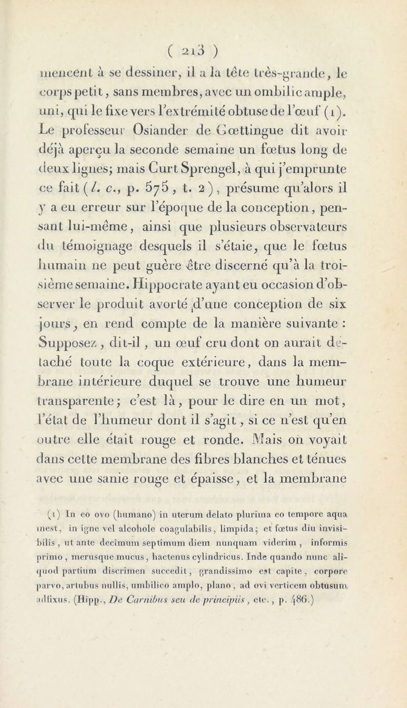 ( ai3 ) meiicent à se dessiner, il a la tête très-grande, le corps petit, sans membres, avec un ombilic ample, uni, qui le fixe vers 1 extrémité obtuse de l’œuf (i). Le professeur Osiander de Gœttingue dit avoir déjà aperçu la seconde semaine un fœtus long de deux lignes; mais Curt Sprengel, à qui j’emprunte ce fait (/. c., p. 675, t. 2), présume qu’alors il y a eu erreur sur l’époque de la conception, pen- sant lui-même , ainsi que plusieurs observateurs {lu témoignage desquels il s’élaie, que le fœtus humain 11e peu t guère être discerné qu’à la troi- sième semaine. Hippocrate ayant eu occasion d’ob- server le produit avorté (d’une conception de six jours y en rend compte de la manière suivante : Supposez , dit-il, un œuf cru dont on aurait dé- taché toute la coque extérieure, dans la mem- brane intérieure duquel se trouve une humeur transparente; c’est là, pour le dire en un mot, l’état de l’humeur dont il s’agit, si ce n’est qu’en outre elle était rouge et ronde. Mais on voyait dans cette membrane des fibres blanches et ténues avec une sanie rouge et épaisse, et la membrane ^i) ln eo ovo (liumano) in utcrum delato plurima eo tempore aqua inest, in igné vel alcohole coagulabilis, limpida; et fœtus diu invisi- bilis , ut ante decirnum septimum diem nunquam viderim , informis primo, merusque mucus, hactenus cylindricus. Inde quando mine ali— quod partium discrimen succedit, grandissime est capite, corpore parvo,artubus nullis, umbilico amplo, piano, ad ovi vertieem obtusuni adfixus. (Hipp., De Carnibus scu de principiis, etc., p. /j86.)