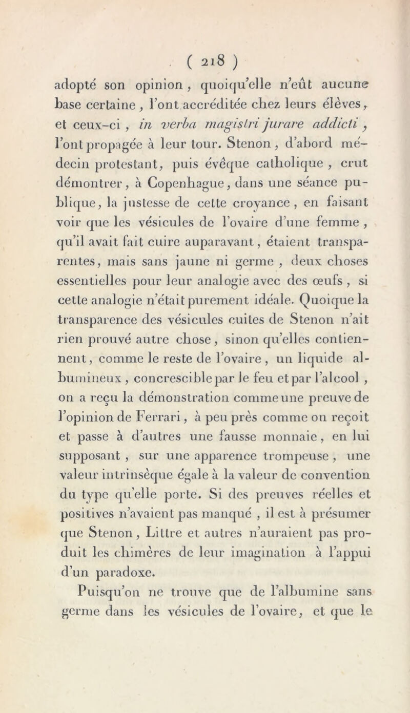 adopté son opinion , quoiqu’elle n’eût aucune base certaine , l’ont accréditée chez leurs élèves , et ceux-ci, in verba magislri jurare addicti, l’ont propagée à leur tour. S tenon , d’abord mé- decin protestant, puis évêque catholique , crut démontrer, à Copenhague, dans une séance pu- blique, la justesse de cette croyance, en faisant voir que les vésicules de l’ovaire d’une femme , qu’il avait fait cuire auparavant, étaient transpa- rentes, mais sans jaune ni germe , deux choses essentielles pour leur analogie avec des oeufs , si cette analogie n’était purement idéale. Quoique la transparence des vésicules cuites de Stenon n’ait rien prouvé autre chose, sinon qu’elles contien- nent, comme le reste de l’ovaire , un liquide al- bumineux , concresciblepar le feu et par l’alcool , on a reçu la démonstration comme une preuve de l’opinion de Ferrari, à peu près comme on reçoit et passe à d’autres une fausse monnaie, en lui supposant , sur une apparence trompeuse, une valeur intrinsèque égale à la valeur de convention du type quelle porte. Si des preuves réelles et positives n’avaient pas manqué , il est à présumer que Stenon, Littré et autres n’auraient pas pro- duit les chimères de leur imagination à l’appui d’un paradoxe. Puisqu’on ne trouve que de l'albumine sans germe dans les vésicules de l’ovaire, et que le
