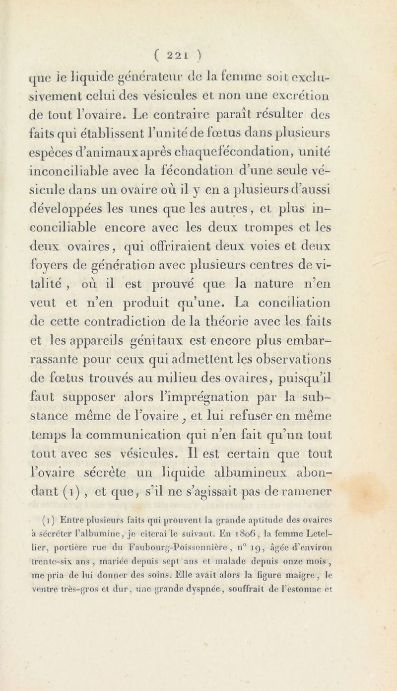( 22 1 ) que Je liquide générateur de la femme soit exclu- sivement celui des vésicules et non une excrétion de tout l’ovaire. Le contraire paraît résulter des faits qui établissent l’unitéde fœtus dans plusieurs espèces d’animaux après chaquefécondation, unité inconciliable avec la fécondation d’une seule vé- sicule dans un ovaire où il y en a plusieurs d’aussi développées les unes que les autres, et plus in- conciliable encore avec les deux trompes et les deux ovaires, qui offriraient deux voies et deux foyers de génération avec plusieurs centres de vi- talité , où il est prouvé que la nature n’en veut et n’en produit qu’une. La conciliation de cette contradiction delà théorie avec les faits et les appareils génitaux est encore plus embar- rassante pour ceux qui admettent les observations de fœtus trouvés au milieu des ovaires, puisqu’il faut supposer alors l’imprégnation par la sub- stance meme de l’ovaire et lui refuser en même temps la communication qui n’en fait qu’un tout tout avec ses vésicules. Il est certain que tout l’ovaire sécrète un liquide albumineux abon- dant (1) , et que, s’il ne s’agissait pas de ramener (i) Entre plusieurs faits qui prouvent la grande aptitude des ovaires a sécréter falbumine, je citerai le suivant. En 1806, la femme Lctel- lier, portière rue du Faubourg-Poissonnicre, n° 19, âgée d’environ trente-six ans , malice depuis sept ans et malade depuis onze mois , me pria de lui donner des soins. Elle avait alors la figure maigre, le ventre très-gros et dur, une grande dyspnée, souffrait de l’estomac et