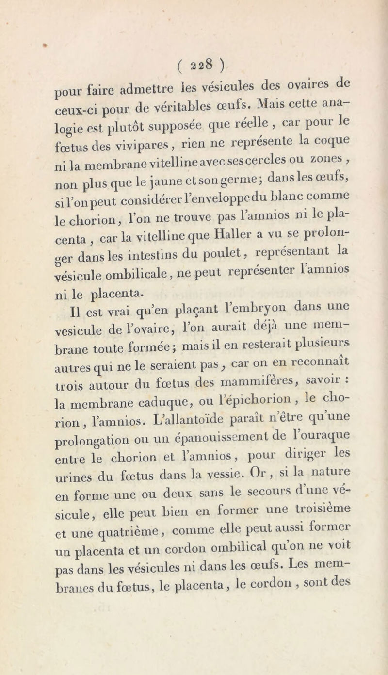 pour faire admettre ies vésicules des ovaires de ceux-ci pour de véritables œuls. Mais cette ana- logie est plutôt supposée que réelle , car pour le fœtus des vivipares, rien ne représente la coque ni la membrane vitelline avec ses cercles ou zones , non plus que le jaune et son germe; dans les œufs, si l’on peut considérer l’enveloppe du blanc comme le chorion, l’on ne trouve pas l’amnios ni le pla- centa , car la vitelline que Haller a vu se prolon- ger dans les intestins du poulet, représentant la vésicule ombilicale, ne peut représenter l’amnios ni le placenta. Il est vrai qu’en plaçant l’embryon dans une vésicule de l’ovaire, l’on aurait déjà une mem- brane toute formée; mais il en resterait plusieurs autres qui ne le seraient pas , car on en reconnaît trois autour du fœtus des mammifères, savoir : la membrane caduque, ou lepichorion , le clio- rion, l’amnios. L’allantoïde paraît n’être qu’une prolongation ou un épanouissement de 1 ouraque entre le chorion et famiiios, pour diriger les urines du fœtus dans la vessie. Or, si la nature en forme une ou deux sans le secours d’une vé- sicule, elle peut bien en former une troisième et une quatrième, comme elle peut aussi former un placenta et un cordon ombilical quon 11e voit pas dans les vésicules ni dans les œuls. Les mem- branes du fœtus, le placenta, le cordon , sont des