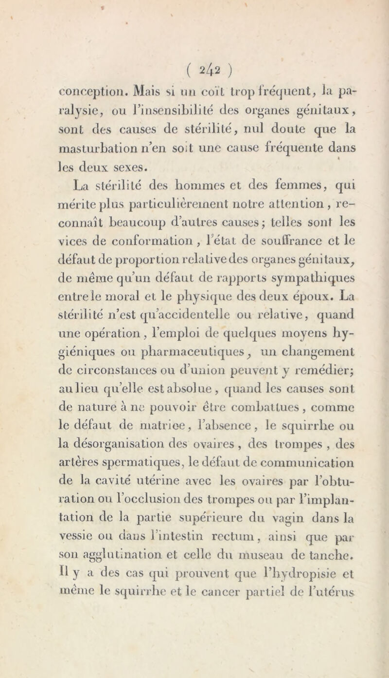 conception. Mais si un coït trop fréquent, la pa- ralysie, ou l’insensibililé des organes génitaux, sont des causes de stérilité, nul doute que la masturbation n’en soit une cause fréquente dans « les deux sexes. La stérilité des hommes et des femmes, qui mérite plus particulièrement notre attention, re- connaît beaucoup d’autres causes; telles sont les vices de conformation , 1 état de soulfrancc et le défaut de proportion relative des organes génitaux, de meme qu’un défaut de rapports sympathiques entre le moral et le physique des deux époux. La stérilité n’est qu’accidentelle ou relative, quand une opération, l’emploi de quelques moyens hy- giéniques ou pharmaceutiques, un changement de circonstances ou d’union peuvent y remédier; aulieu quelle est absolue, quand les causes sont de nature à 11e pouvoir être combattues , comme le défaut de matrice, l’absence, le squirrhe ou la désorganisation des ovaires , des trompes , des artères spermatiques, le défaut de communication de la cavité utérine avec les ovaires par l’obtu- ration ou l’occlusion des trompes ou par l’implan- tation de la partie supérieure du vagin dans la vessie ou dans l’intestin rectum, ainsi que par son agglutination et celle du museau de tanche. Il y a des cas qui prouvent que l’hydropisie et meme le squirrhe et le cancer partiel de l’utérus