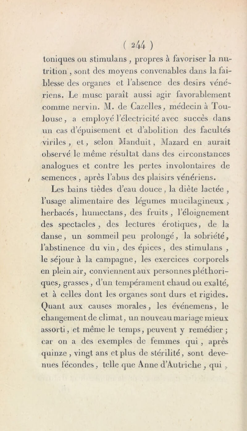 Ioniques ou stimulans , propres à favoriser la nu- trition , sont des moyens convenables dans la fai- blesse des organes et l’absence des désirs véné- ricns. Le musc paraît aussi agir favorablement comme nervin. M. de Gazelles, médecin à Tou- louse, a employé l’électricité avec succès dans un cas d’épuisement et d’abolition des facultés i viriles, et, selon Manduit, Mazard en aurait observé le même résultat dans des circonstances analogues et contre les perles involontaires de semences , après l’abus des plaisirs vénériens. Les bains tièdes d’eau douce, la diète lactée , l’usage alimentaire des légumes mucilagineux , herbacés, humectans, des fruits , l’éloignement des spectacles, des lectures érotiques, de la danse, un sommeil peu prolongé, la sobriété, l’abstinence du vin, des épices, des stimulans , le séjour à la campagne, les exercices corporels en plein air, conviennent aux personnes pléthori- ques, grasses , d’un tempérament cliaud ou exalté, et à celles dont les organes sont durs et rigides. Quant aux causes morales, les événemens, le changement de climat, un nouveau mariage mieux assorti, et même le temps, peuvent y remédier ; car on a des exemples de femmes qui , après quinze , vingt ans et plus de stérilité, sont deve- nues fécondes, telle que Anne d’Autriche , qui ,