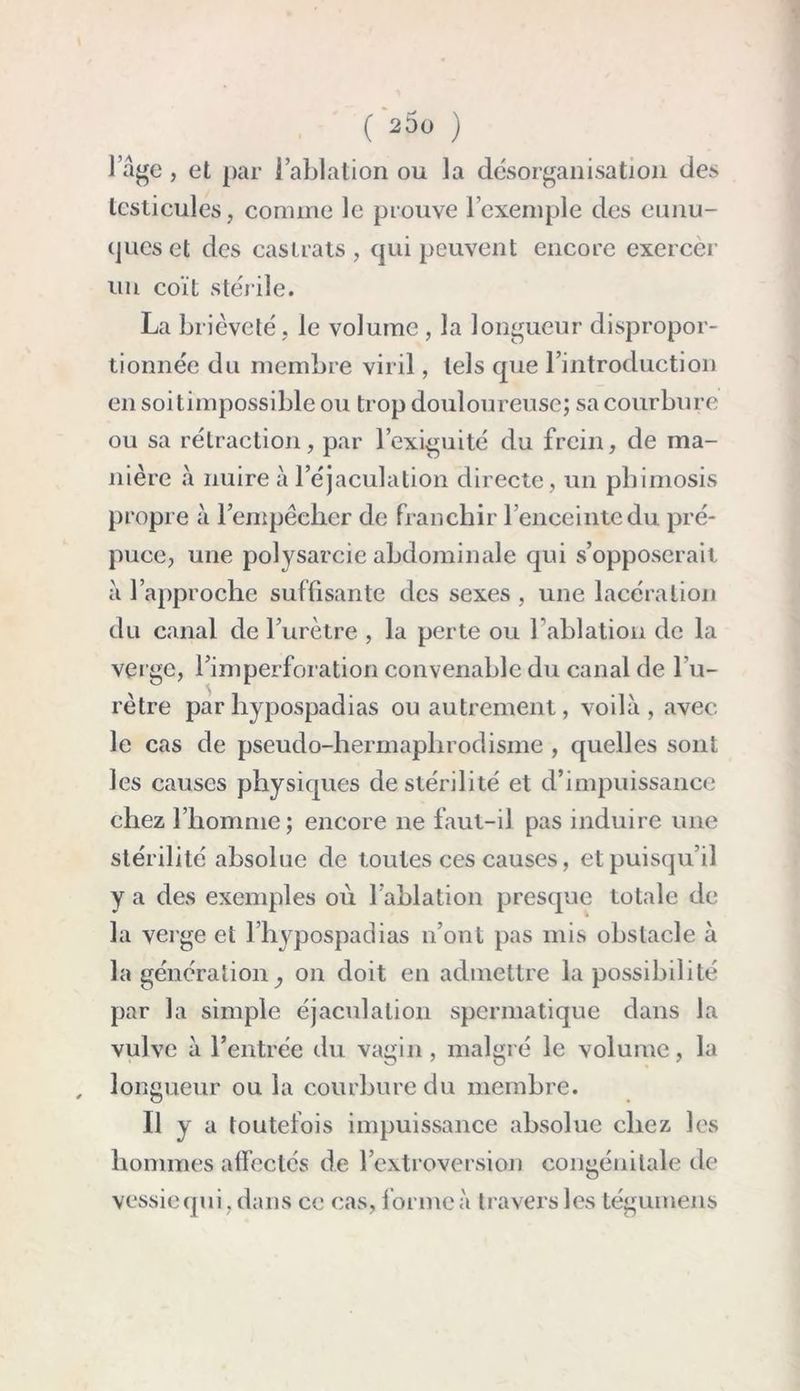 l’âge, et par l’ablation ou la désorganisation des testicules, comme le prouve l’exemple des eunu- ques et des castrats , qui peuvent encore exercer un coït stérile. La brièveté. le volume , la longueur dispropor- tionnée du membre viril, tels que l’introduction en soitimpossible ou trop douloureuse; sa courbure ou sa rétraction, par l’exiguité du frein, de ma- nière à nuire à l’éjaculation directe, un phimosis propre à l’empêcher de franchir l’enceinte du pré- puce, une polysarcie abdominale qui s’opposerait à l’approche suffisante des sexes , une lacération du canal de l’urètre , la perte ou l’ablation de la verge, l’imperforation convenable du canal de l’u- rètre parhypospadias ou autrement, voilà , avec le cas de pseudo-hermaphrodisme, quelles sont les causes physiques de stérilité et d’impuissance chez l’homme; encore 11e faut-il pas induire une stérilité absolue de toutes ces causes, et puisqu’il y a des exemples où 1 ablation presque totale de la verge et l’hypospadias n’ont pas mis obstacle à la génération, on doit en admettre la possibilité par la simple éjaculation spermatique dans la vulve à l’entrée du vagin, malgré le volume, la , longueur ou la courbure du membre. Il y a toutefois impuissance absolue chez les hommes affectés de l’extroversion congénitale de vessie qui, dans ce cas, forme à travers les tégumens