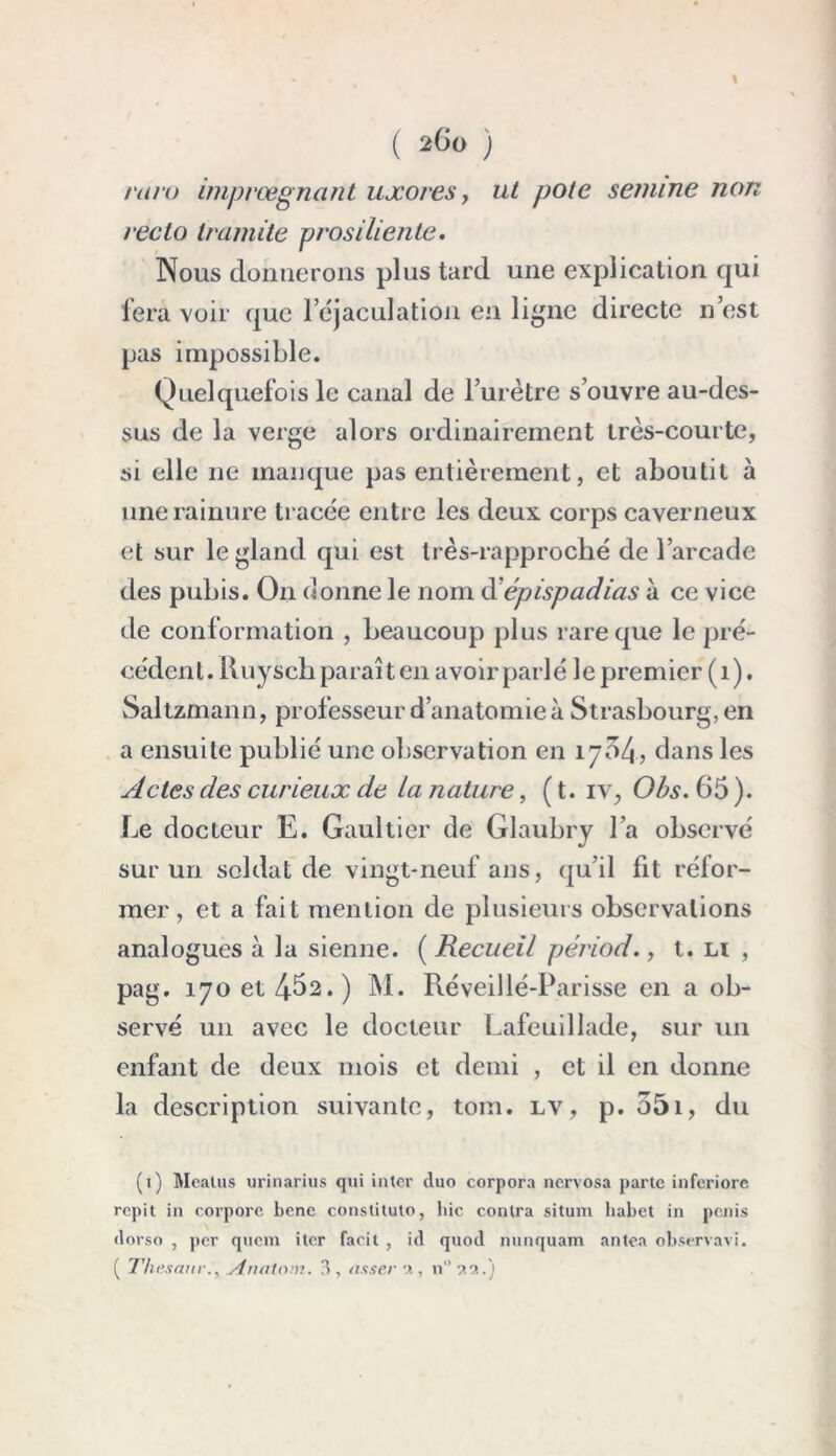 I ( 260 ) mro imprœgnant uxores, ut pote semine non recto tramite prosiliente• Nous donnerons plus tard une explication qui fera voir que 1 éjaculation en ligne directe n’est pas impossible. Quelquefois le canal de l’urètre s’ouvre au-des- sus de la verge alors ordinairement très-courte, si elle ne manque pas entièrement, et aboutit à une rainure tracée entre les deux corps caverneux et sur le gland qui est très-rapproché de l’arcade des pubis. On donne le nom d épispadias à ce vice de conformation , beaucoup plus rare que le pré- cédent. Ruysch parai t en avoir parlé le premier (1). Saltzmann, professeur d’anatomie à Strasbourg, en a ensuite publié une observation en 1704, dans les Actes des curieux de ta nature, ( t. iv, Obs. 65 ). Le docteur E. Gaultier de Glaubry l’a observé sur un soldat de vingt-neuf ans, qu’il fit réfor- mer, et a fait mention de plusieurs observations analogues à la sienne. ( Recueil périod., t. n , pag. 170 et 462. ) M. Réveillé-Parisse en a ob- servé un avec le docteur Lafeuillade, sur un enfant de deux mois et demi , et il en donne la description suivante, tom. lv, p. 55i, du (1) Mcatus urinarius qui inter duo corpora nervosa parte inferiore répit in corpore benc constituto, hic contra situm habet in pénis dorso , per quem itcr facit , id quod nunquam antea observavi. ( 77; esanrvirtalom. d, asservi, n