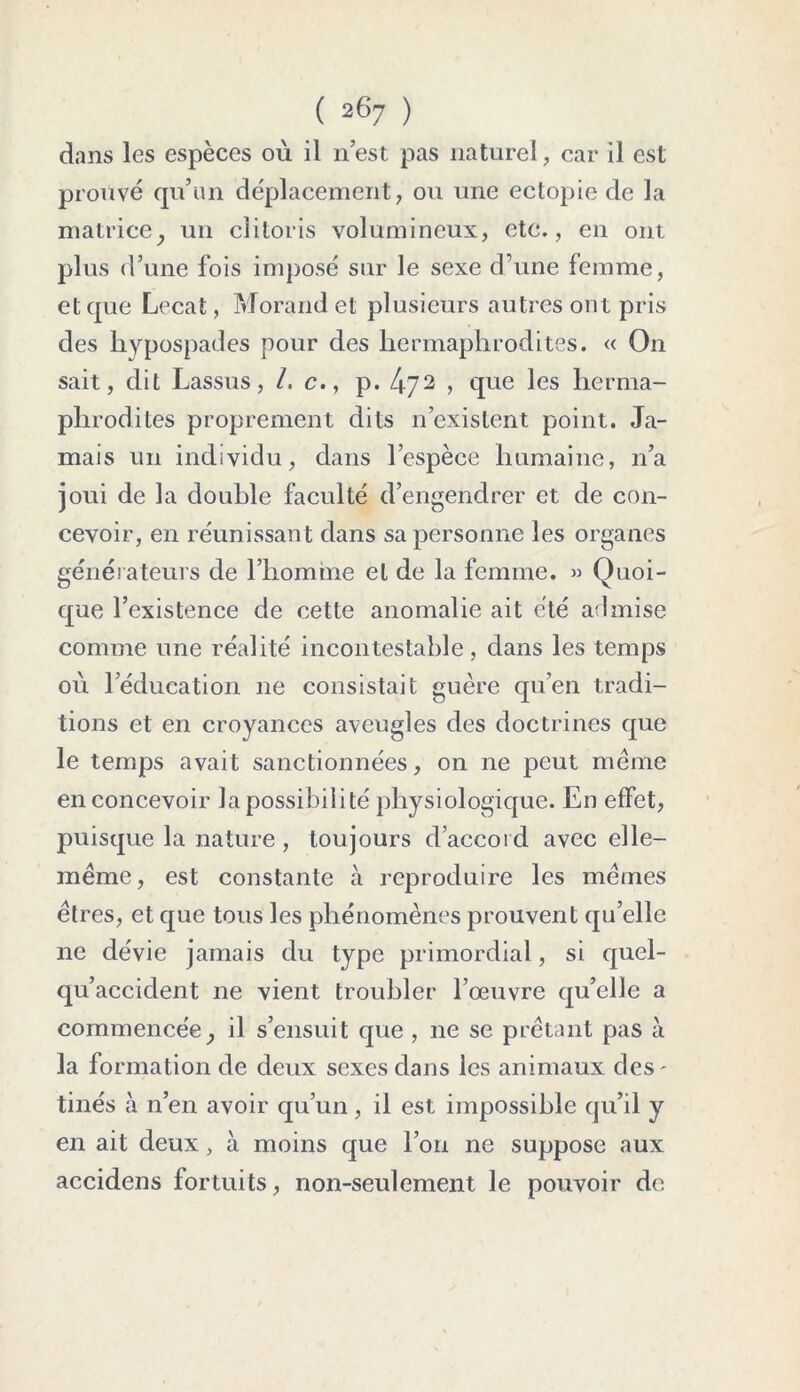 dans les espèces où il 11 est pas naturel, car il est prouvé qu’un déplacement, ou une ectopie de la matrice, un clitoris volumineux, etc., en ont plus d’une fois imposé sur le sexe d’une femme, et que Lecat, Morand et plusieurs autres ont pris des hypospades pour des hermaphrodites. « On sait, dit Lassus, /. c.y p. 4'72 ? que les herma- phrodites proprement dits 11’existent point. Ja- mais un individu, dans l’espèce humaine, 11’a joui de la double faculté d’engendrer et de con- cevoir, en réunissant dans sa personne les organes générateurs de l’homme et de la femme. » Quoi- que l’existence de cette anomalie ait été admise comme une réalité incontestable, dans les temps où l’éducation ne consistait guère qu’en tradi- tions et en croyances aveugles des doctrines que le temps avait sanctionnées, on ne peut même en concevoir la possibilité physiologique. En effet, puisque la nature , toujours d’accord avec elle- même, est constante à reproduire les mêmes êtres, et que tous les phénomènes prouvent quelle ne dévie jamais du type primordial, si quel- qu’accident ne vient troubler l’œuvre qu’elle a commencée, il s’ensuit que , 11e se prêtant pas à la formation de deux sexes dans les animaux des- tinés à n’en avoir qu’un, il est impossible qu’il y en ait deux, à moins que l’on ne suppose aux accidens fortuits, non-seulement le pouvoir de