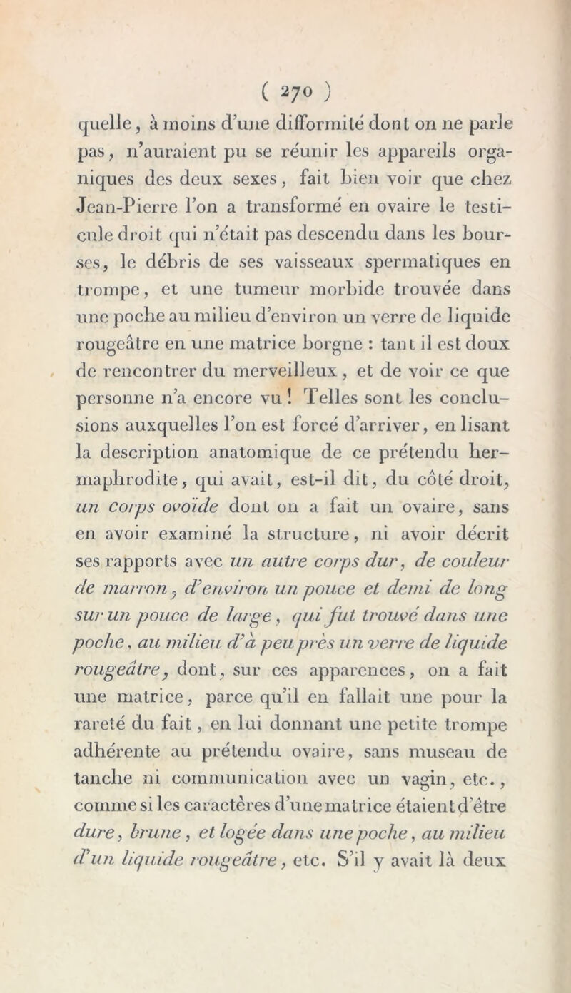 quelle, à moins d’une difformité dont on ne parle pas, n’auraient pu se réunir les appareils orga- niques des deux sexes, fait bien voir que chez Jean-Pierre l’on a transformé en ovaire le testi- cule droit qui 11’était pas descendu dans les bour- ses, le débris de ses vaisseaux spermatiques en trompe, et une tumeur morbide trouvée dans une poche au milieu d’environ un verre de liquide rougeâtre en une matrice borgne : tant il est doux de rencontrer du merveilleux, et de voir ce que personne n’a encore vu ! Telles sont les conclu- sions auxquelles l’on est forcé d’arriver, enlisant la description anatomique de ce prétendu her- maphrodite, qui avait, est-il dit, du côté droit, un corps ovoide dont on a lait un ovaire, sans en avoir examiné la structure, ni avoir décrit ses rapports avec un autre corps dur, de couleur de marron , d’environ un pouce et demi de long sur un pouce de large, qui fut trouvé dans une poche, au milieu d’à peu près un verre de liquide rougeâtre, dont, sur ces apparences, on a fait une matrice, parce qu’il en fallait une pour la rareté du fait, en lui donnant une petite trompe adhérente au prétendu ovaire, sans museau de tanche ni communication avec un vagin, etc., comme si les caractères d’une matrice étaient d’être / dure, brune, et logée dans une poche, au milieu d’un liquide rougeâtre, etc. S’il y avait là deux