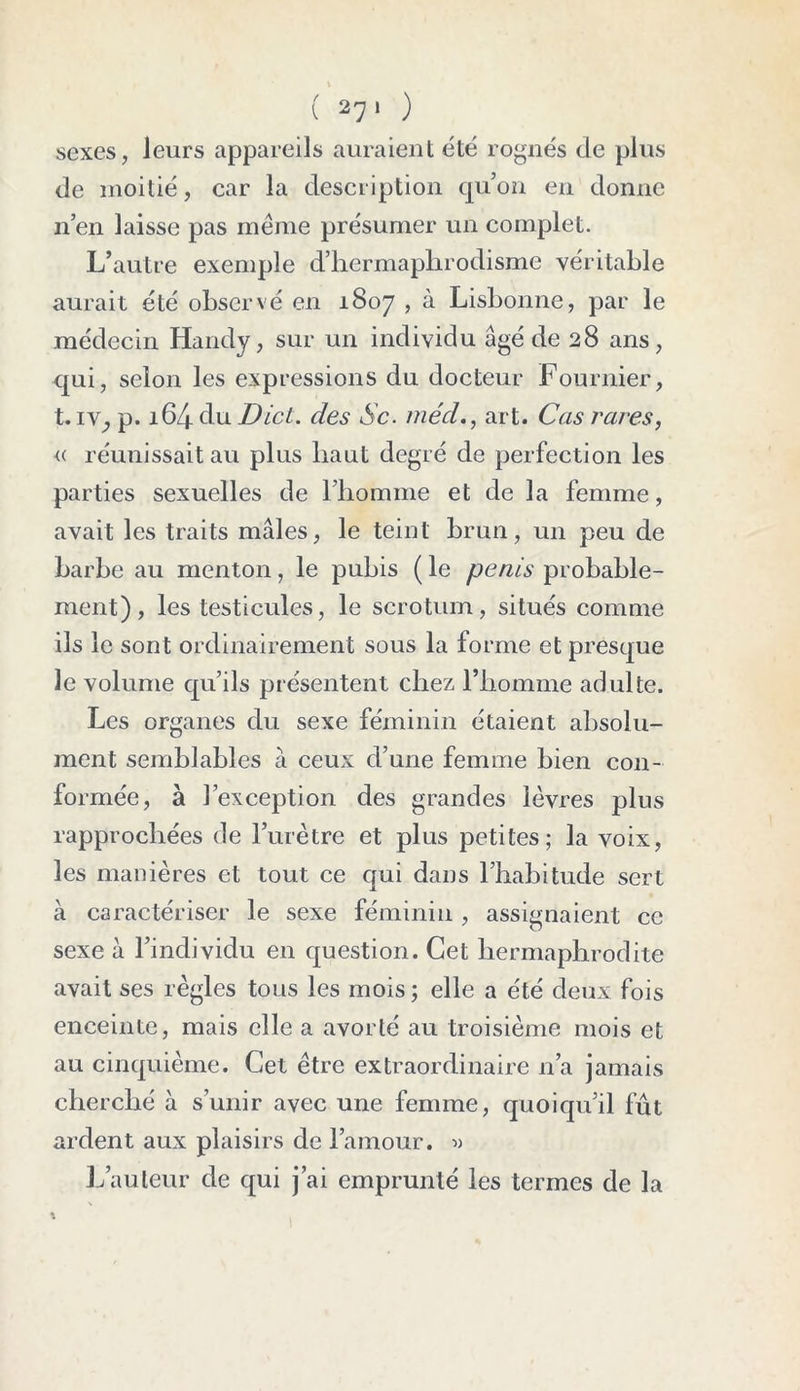 ( 27‘ ) sexes, leurs appareils auraient été rognés de plus de moitié, car la description qu’on en donne n’en laisse pas meme présumer un complet. L’autre exemple d’hermaphrodisme véritable aurait été observé en 1807 , à Lisbonne, par le médecin Handy, sur un individu âgé de 28 ans, qui, selon les expressions du docteur Fournier, t. IV; p. 164 du Dicl. des Sc. méd., art. Cas rares, « réunissait au plus haut degré de perfection les parties sexuelles de l’homme et de la femme, avait les traits mâles, le teint brun, un peu de barbe au menton, le pubis ( le pénis probable- ment), les testicules, le scrotum, situés comme ils le sont ordinairement sous la forme et presque le volume qu’ils présentent chez l’homme adulte. Les organes du sexe féminin étaient absolu- ment semblables à ceux d’une femme bien con- formée, à l’exception des grandes lèvres plus rapprochées de l’urètre et plus petites; la voix, les manières et tout ce qui dans l’habitude sert à caractériser le sexe féminin , assignaient ce sexe à l’individu en question. Cet hermaphrodite avait ses règles tous les mois; elle a été deux fois enceinte, mais elle a avorté au troisième mois et au cinquième. Cet être extraordinaire n’a jamais cherché à s’unir avec une femme, quoiqu’il fût ardent aux plaisirs de l’amour. « L’auteur de qui j’ai emprunté les termes de la