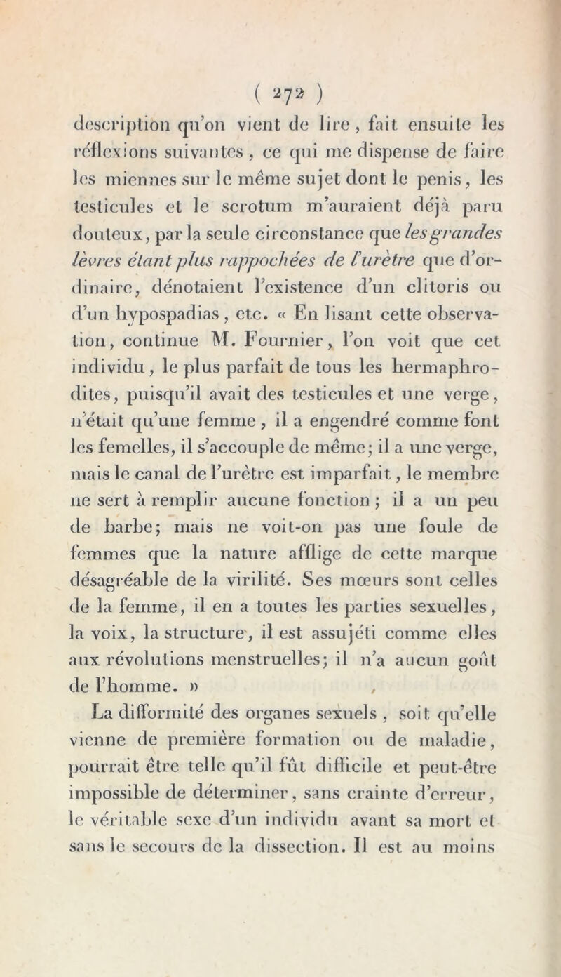 description qu’on vient de lire, fait ensuite les réflexions suivantes , ce qui me dispense de faire les miennes sur le meme sujet dont le pénis, les testicules et le scrotum m’auraient déjà paru douteux, parla seule circonstance que les grandes lèvres étant plus rappochées de lurètre que d’or- dinaire, dénotaient l’existence d’un clitoris ou d’un hypospadias, etc. « En lisant cette observa- tion, continue M. Fournier, l’on voit que cet individu, le plus parfait de tous les hermaphro- dites, puisqu’il avait des testicules et une verge, il était qu’une femme , il a engendré comme font les femelles, il s’accouple de meme; il a une verge, mais le canal de l’urètre est imparfait, le membre ne sert à remplir aucune fonction ; il a un peu de barbe; mais ne voit-on pas une foule de femmes que la nature afflige de cette marque désagr éable de la virilité. Ses mœurs sont celles de la femme, il en a toutes les parties sexuelles, la voix, la structure, il est assujéti comme elles aux révolutions menstruelles; il n’a aucun goût de l’homme. » , La difformité des organes sexuels , soit qu’elle vienne de première formation ou de maladie, pourrait être telle qu’il fût difficile et peut-être impossible de déterminer, sans crainte d’erreur, le véritable sexe d’un individu avant sa mort et sans le secours de la dissection. Il est au moins