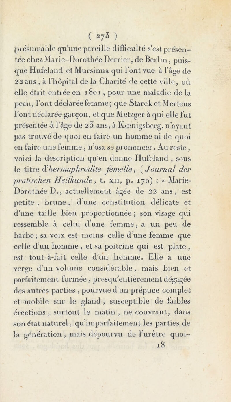 présumable qu’une pareille difficulté s’est présen- tée chez Marie-Dorothée Derrier, de Berlin, puis- que Hufeland et Mursinna qui l’ont vue à l’âge de 22 ans , à l’hôpital de la Charité <!e cette ville, où elle était entrée en 1801, pour une maladie de la peau, l’ont déclarée femme; que Starck et Mertens l’ont déclarée garçon, et que Mctzger à qui elle fut présentée à l’âge de 20 ans, à Kœnigsberg, n’ayant pas trouvé de quoi en faire un homme ni de quoi en faire une femme, 11’osa se prononcer. Au reste, voici la description qu’en donne Hufeland , sous le titre ^hermaphrodite femelle, ( Journal der pratischen Heilkunde, t. xii, p. 170) : « Marie- Dorothée D., actuellement âgée de 22 ans, est petite, brune, d’une constitution délicate et d’une taille bien proportionnée ; son visage qui ressemble à celui d’une femme, a un peu de barbe; sa voix est moins celie d’une femme que celle d’un homme , et sa poitrine qui est plate , est tout à-fait celle d’un homme. Elle a une verge d’un volume considérable, mais bien et parfaitement formée, presqu’eutièrement dégagée des autres parties , pourvue d un prépuce complet et mobile sur le gland , susceptible de faibles érections, surtout le matin, ne couvrant, dans son état naturel, qu’imparfaitement les parties de la génération , mais dépourvu de l’urètre quoi- 18