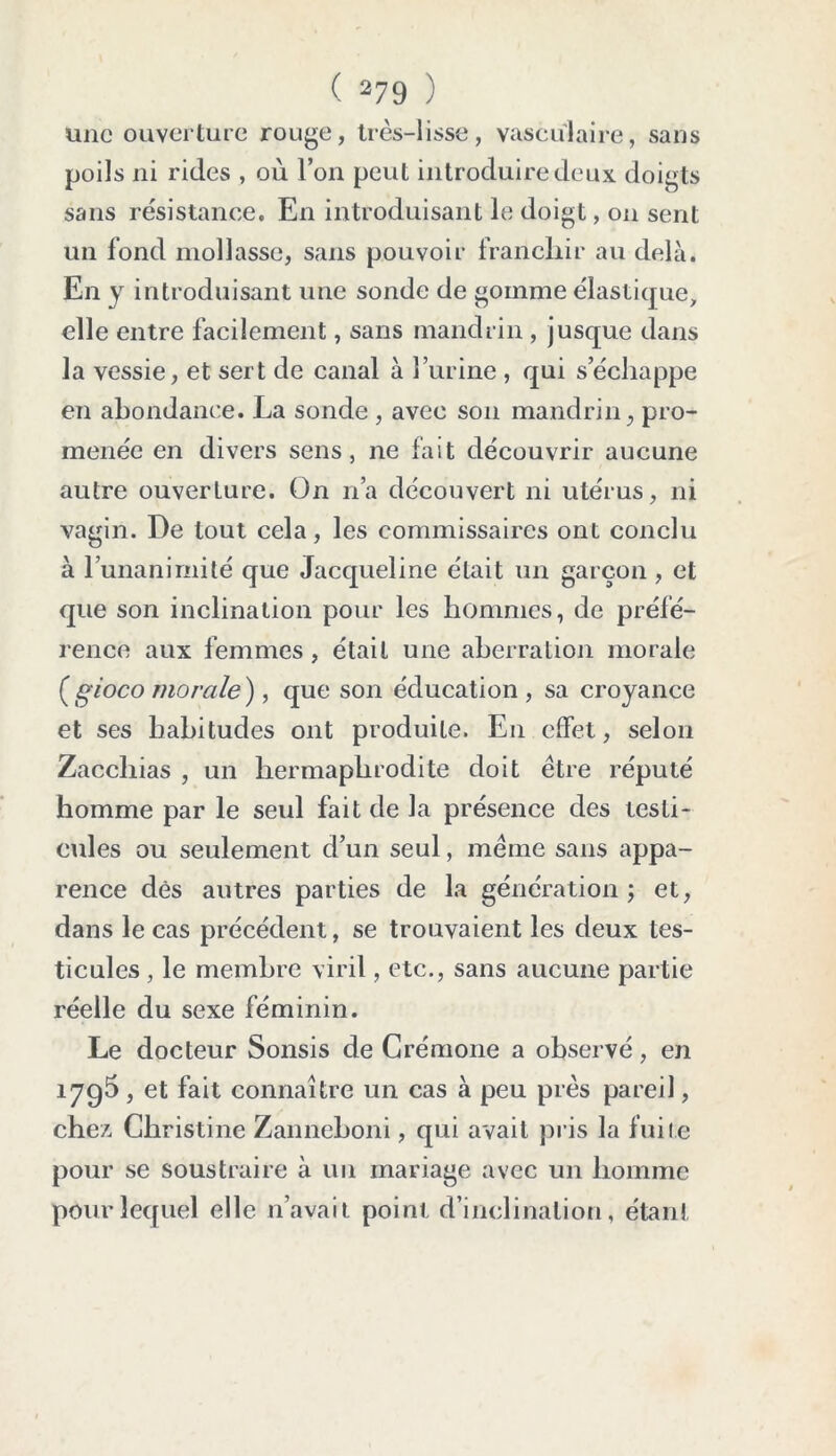 une ouverture rouge, très-lisse, vasculaire, sans poils ni rides , où l’on peut introduire deux doigts sans résistance. En introduisant le doigt, on sent un fond mollasse, sans pouvoir franchir au delà. En y introduisant une sonde de gomme élastique, elle entre facilement, sans mandrin, jusque dans la vessie, et sert de canal à l’urine , qui s’échappe en abondance. La sonde , avec son mandrin, pro- menée en divers sens, ne fait découvrir aucune autre ouverture. On n’a découvert ni utérus, ni vagin. De tout cela, les commissaires ont conclu à l’unanimité que Jacqueline était un garçon , et que son inclination pour les hommes, de préfé- rence aux femmes, était une aberration morale ( gioco morale), que son éducation, sa croyance et ses habitudes ont produite. En effet, selon Zacchias , un hermaphrodite doit être réputé homme par le seul fait de la présence des testi- cules ou seulement d’un seul, même sans appa- rence dès autres parties de la génération; et, dans le cas précédent, se trouvaient les deux tes- ticules , le membre viril, etc., sans aucune partie réelle du sexe féminin. Le docteur Sonsis de Crémone a observé, en 1795 , et fait connaître un cas à peu près pareil, chez Christine Zanneboni, qui avait pris la fuite pour se soustraire à un mariage avec un homme pour lequel elle n’avait point d’inclination, étant