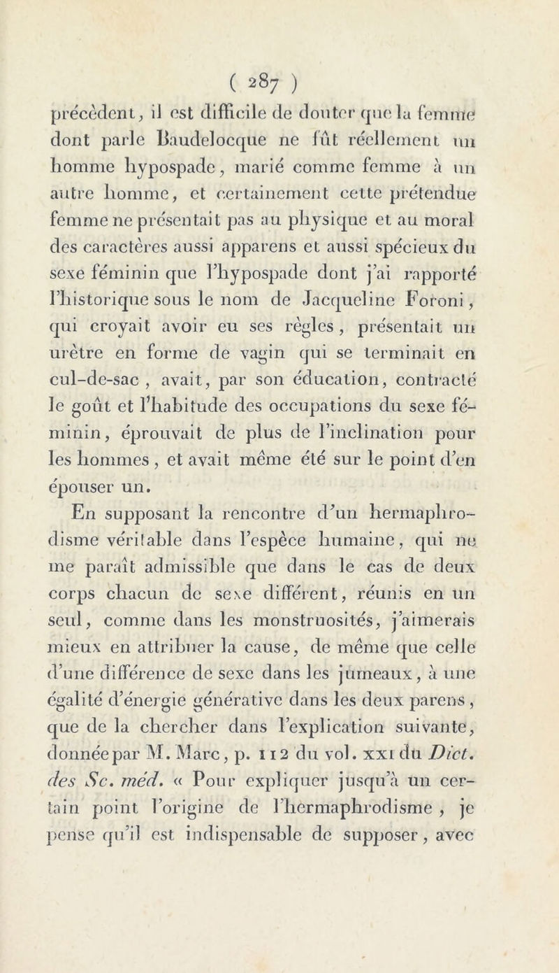 précèdent, il est difficile de douter que la femme dont parle Paudelocque ne lût réellement un homme hypospade, marié comme femme à un autre homme, et certainement cette prétendue femme ne présentait pas au physique et au moral des caractères aussi apparens et aussi spécieux du sexe féminin que l’hypospade dont j’ai rapporté l’historique sous le nom de Jacqueline Foroni, qui croyait avoir eu ses règles , présentait un urètre en forme de vagin qui se terminait en cul-de-sac , avait, par son éducation, contracté le goût et l’habitude des occupations du sexe fé- minin, éprouvait de plus de l’inclination pour les hommes , et avait meme été sur le point d’en épouser un. En supposant la rencontre d’un hermaphro- disme véritable dans l’espèce humaine, qui ne me paraît admissible que dans le cas de deux corps chacun de sexe différent, réunis en un seul, comme dans les monstruosités, j’aimerais mieux en attribuer la cause, de meme que celle d’une différence de sexe dans les jumeaux, à une égalité d’énergie générativc dans les deux parens , que de la chercher dans l’explication suivante, donnée par M. Marc, p. 112 du vol. xxi du Dict. des Sc. méd. « Pour expliquer jusqu’à un cer- tain point l’origine de 1 hermaphrodisme , je pense qu’il est indispensable de supposer, avec