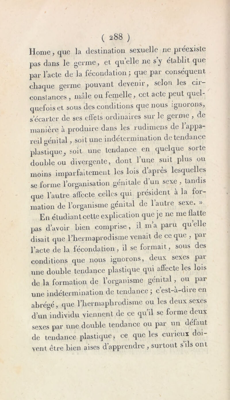 Home, que la destination sexuelle ne préexiste pas dans le germe, et quelle ne s’y établit que par l’acte de la fécondation ; que par conséquent chaque germe pouvant devenir, selon les cii- conslances , mâle ou femelle, cet acte peut quel- quefois et sous des conditions que nous ignorons, s’écarter de ses effets ordinaires sur le germe , de manière à produire dans les rudimens de l’appa- reil génital, soit une indétermination de tendance plastique, soit une tendance en quelque sorte double ou divergente, dont lune suit plus ou moins imparfaitement les lois d’après lesquelles se forme l’organisation génitale d’un sexe , tandis que l’autre affecte celles qui président à la for- mation de l’organisme génital de l’autre sexe. » En étudiant cette explication que je ne me flatte pas d’avoir bien comprise, d m’a paru qu elle disait que Ehermaprodisme venait de ce que , par l’acte de la fécondation, il se formait, sous des conditions que nous ignorons, deux sexes par une double tendance plastique qui affecte les lois de la formation de l’organisme génital , ou par une indétermination de tendance ; c’est-à-dire en abrégé, que l’hermaphrodisme ou les deux sexes d’un individu viennent de ce qu’il se forme deux sexes par une double tendance ou par un défaut de tendance plastique, ce que les curieux doi- vent être bien aises d'apprendre , surtout s ils ont