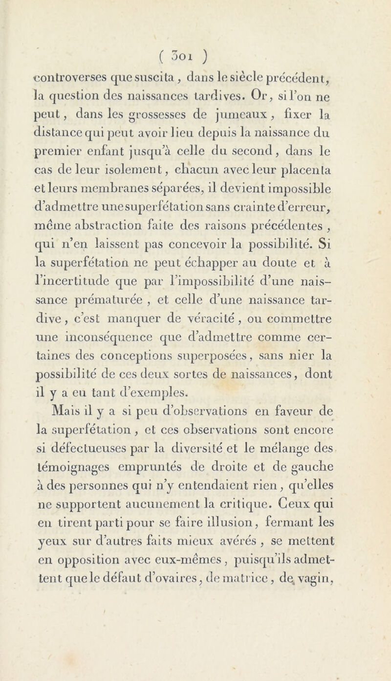 controverses que suscita, dans le siècle précédent, la question des naissances tardives. Or, si l’on ne peut, dans les grossesses de jumeaux, fixer la distance qui peut avoir lieu depuis la naissance du premier enfant jusqu’à celle du second, dans le cas de leur isolement, chacun avec leur placenta et leurs membranes séparées, il devient impossible d’admettre une superfétation sans crain te d’erreur, même abstraction faite des raisons précédentes , qui n’en laissent pas concevoir la possibilité. Si la superfétation ne peut échapper au doute et à l’incertitude que par l’impossibilité d’une nais- sance prématurée , et celle cl’une naissance tar- dive, c’est manquer de véracité, ou commettre une inconséquence que d’admettre comme cer- taines des conceptions superposées, sans nier la possibilité de ces deux sortes de naissances, dont il y a eu tant d’exemples. Mais il y a si peu d’observations en faveur de la superfétation , et ces observations sont encore si défectueuses par la diversité et le mélange des témoignages empruntés de droite et de gauche à des personnes qui n’y entendaient rien, qu’elles ne supportent aucunement la critique. Ceux qui en tirent parti pour se faire illusion, fermant les yeux sur d’autres faits mieux avérés , se mettent en opposition avec eux-mêmes, puisqu’ils admet- tent que le défaut d’ovaires, de matrice, de, vagin, I