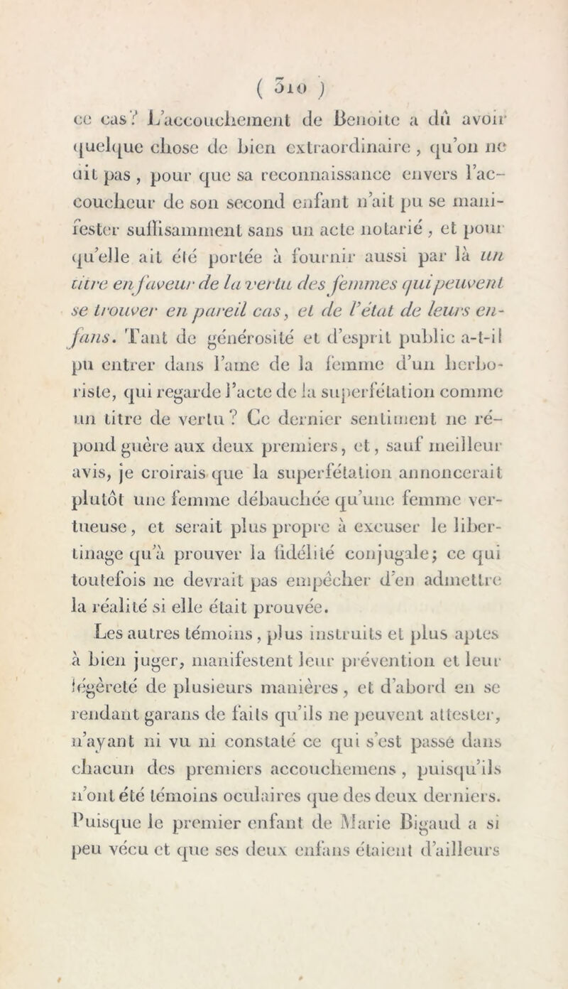 ( 010 J ce cas:' L’accouchement de Benoitc a dû avoir quelque eliose de bien extraordinaire, qu’on ne ait pas , pour que sa reconnaissance envers l’ac- coucheur de son second enfant n ait pu se mani- fester suffisamment sans un acte notarié , et pour qu’elle ait élé portée à fournir aussi par là un litre en faveur de la vertu des femmes qui peuvent se trouver en pareil cas, et de l’état de leurs en- fans. Tant de générosité et d’esprit public a-t-il pu entrer dans l’aine de la femme d’un herbo- riste, qui regarde l’acte de la superfétation comme un titre de vertu ? Cc dernier sentiment 11e ré- pond guère aux deux premiers, et, sauf meilleur avis, je croirais que la superfétation annoncerait plutôt une femme débauchée qu’une femme ver- tueuse, et serait plus propre à excuser le liber- tinage qu’à prouver la fidélité conjugale; ce qui toutefois 11e devrait pas empêcher d’en admettre la réalité si elle était prouvée. Les autres témoins , plus instruits et plus aptes à bien juger, manifestent leur prévention et leur légèreté de plusieurs manières , et d’abord en se rendant garans de faits qu’ils ne peuvent attester, 11’ayant ni vu ni constaté ce qui s’est passé dans chacun des premiers accouchemens , puisqu’ils n’ont été témoins oculaires que des deux derniers. Puisque le premier enfant de Marie Bigaud a si peu vécu et que ses deux enfans étaient d’ailleurs #