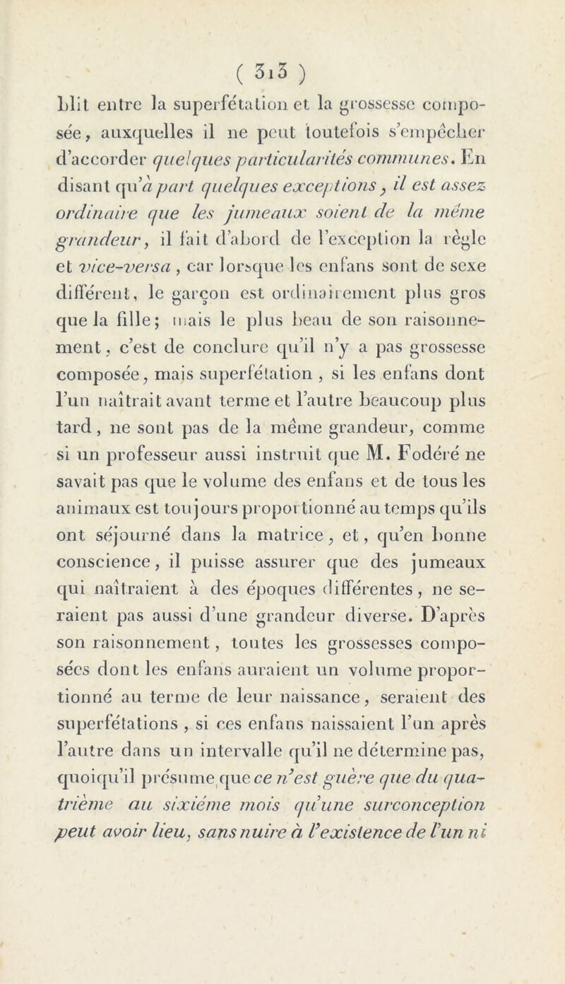 Llit entre la superfétation et la grossesse compo- sée, auxquelles il ne peut toutefois s’empêcher d’accorder quelques particularités communes. En disant qu’« part quelques exceptions , il est assez ordinaire que les jumeaux soient de la meme grandeur, il fait d’abord de l’exception la règle et vice-vers a , car lorsque les enfans sont de sexe différent, le garçon est ordinairement plus gros que la fille; mais le plus beau de son raisonne- ment, c’est de conclure qu’il n’y a pas grossesse composée, mais superfétation , si les enfans dont l’un naîtrait avant terme et l’autre beaucoup plus tard, ne sont pas de la même grandeur, comme si un professeur aussi instruit que M. Fodéré ne savait pas que le volume des enfans et de tous les animaux est toujours proportionné au temps qu’ils ont séjourné dans la matrice, et, qu’en bonne conscience, il puisse assurer que des jumeaux qui naîtraient à des époques différentes, ne se- raient pas aussi d’une grandeur diverse. D’après son raisonnement, toutes les grossesses compo- sées dont les enfans auraient un volume propor- tionné au terme de leur naissance, seraient des superfétations , si ces enfans naissaient l’un après l’autre dans un intervalle qu’il ne détermine pas, quoiqu’il présume que ce n’est guère que du qua- trième au sixième mois quune surconception peut avoir lieu, sans nuire à l’existence de l’un ni