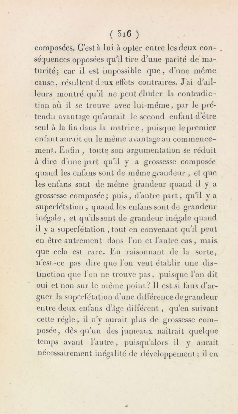 ( 5i6 ) composées. C’est à lui à opter entre les deux con- . séquences opposées qu’il tire d’une parité de ma- turité; car il est impossible que, d’une même cause, résultent deux effets contraires. J’ai d’ail- leurs montré qu’il ne peut éluder la contradic- tion où il se trouve avec lui-même, par le pré- tendu avantage qu’aurait le second enfant d’être seul à la fin dans la matrice , puisque le premier enfant aurait eu le même avantage au commence- ment. Enfin , toute son argumentation se réduit à dire d’une part qu’il y a grossesse composée quand les enfans sont de même grandeur , e! que les enfans sont de même grandeur quand il y a grossesse composée; puis, d’autre part, qu’il y a superfétation , quand les enfans sont de grandeur inégale , et qu’ils sont de grandeur inégale quand il y a superfétation , tout en convenant qu’il peut en être autrement dans l’un et l’autre cas , mais que cela est rare. En raisonnant de la sorte, n’est-ee pas dire que l’on veut établir une dis- tinction que l’on ne trouve pas, puisque l’on dit oui et non sur le même point? 11 est si faux d’ar- guer la superfétation d’une différence de grandeur entre deux enfans dage différent , qu’en suivant cette régie, il n’y aurait plus de grossesse com- posée, dès qu’un des jumeaux naîtrait quelque temps avant l'autre, puisqu’alors il y aurait nécessairement inégalité de développement; il en A