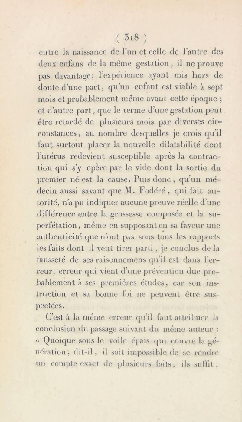 entre la naissance de l’un et celle de l’autre des deux enfans de la meme gestation, il ne prouve pas davantage; l’expérience ayant mis hors de doute d’une part, qu’un enfant est viable à sept mois et probablement meme avant cette époque ; et d’autre part, que le terme d’une gestation peut être retardé de plusieurs mois par diverses cir- constances, au nombre desquelles je crois qu’il faut surtout placer la nouvelle dilatabilité dont l’utérus redevient susceptible après la contrac- tion qui s’y opère par le vide dont la sortie du premier né est la cause. Puis donc, qu’un mé- decin aussi savant que M. Fodéré , qui fait au- torité, n’a pu indiquer aucune preuve réelle d’une différence entre la grossesse composée et la su- perfétation, même en supposant en sa faveur une authenticité que n’ont pas sous tous les rapports les faits dont il veut tirer parti, je conclus de la fausseté de ses raisonnemens qu’il est dans l’er- reur, erreur qui vient d’une prévention due pro- bablement à ses premières études, car son ins- truction et sa bonne foi ne peuvent être sus- pectées. C’est à la même erreur qu’il faut attribuer la conclusion du passage suivant du même auteur : « Quoique sous le voile épais qui couvre la gé- nération, dit-il, il soit impossible de se rendre un compte exact de plusieurs faits, ils suffit,