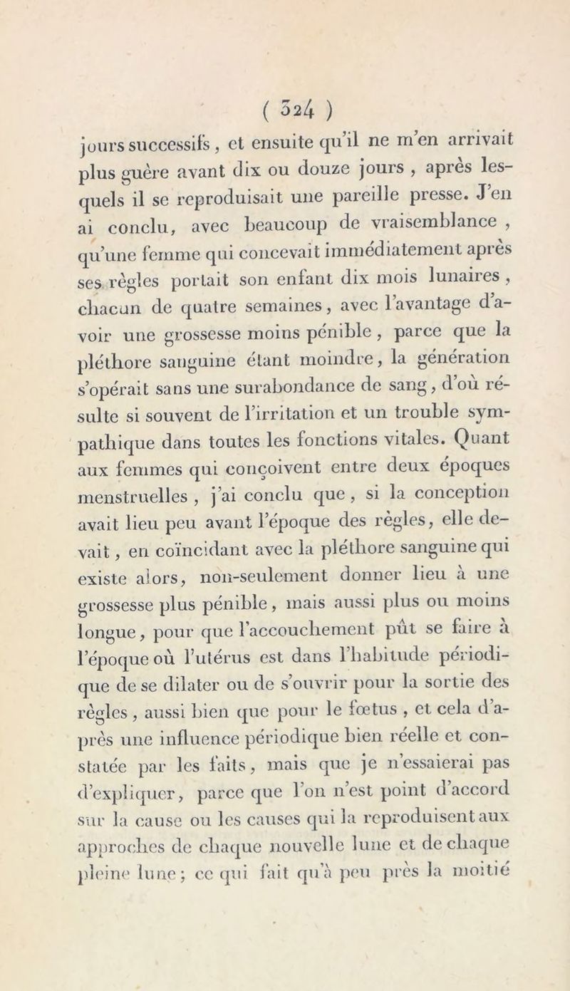 jours successifs , et ensuite qu il ne men arrivait plus guère avant dix ou douze jours , api es les- quels il se reproduisait une pareille presse. J en ai conclu, avec beaucoup de vraisemblance , qu’une femme qui concevait immédiatement api es ses règles portait son enlant dix mois lunanes , chacun de quatre semaines, avec l’avantage d’a- voir une grossesse moins pénible , parce que la pléthore sanguine étant moindre, la génération s’opérait sans une surabondance de sang, d où ré- sulte si souvent de l’irritation et un trouble sym- pathique dans toutes les fonctions vitales. Quant aux femmes qui conçoivent entre deux époques menstruelles , j’ai conclu que, si la conception avait lieu peu avant l’époque des règles, elle de- vait , en coïncidant avec la pléthore sanguine qui existe alors, non-seulement donner lieu à une grossesse plus pénible, mais aussi plus ou moins longue, pour que l’accouchement put se faire a l’époque où l’utérus est dans l’habitude périodi- que de se dilater ou de s’ouvrir pour la sortie des règles , aussi bien que pour le fœtus , et cela d a- près une influence périodique bien réelle et con- statée par les faits, mais que je n’essaierai pas d’expliquer, parce que l’on nest point d accord sur la cause ou les causes qui la reproduisent aux approches de chaque nouvelle lune et de chaque pleine lune; ce qui fait qu’à peu près la moitié