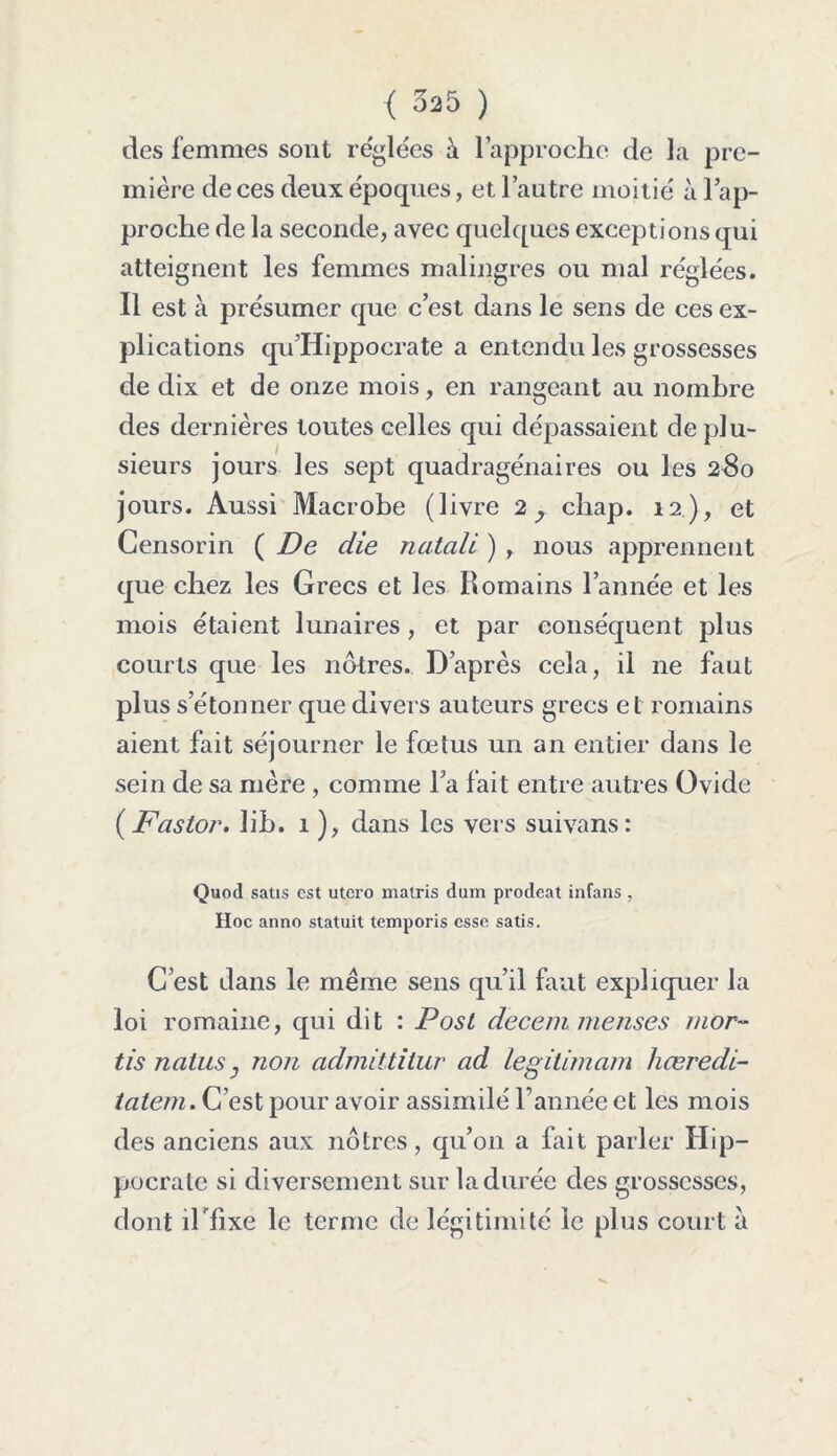 < 525 ) des femmes sont réglées à l’approche de la pre- mière de ces deux époques, et l’autre moitié à lap- proche de la seconde, avec quelques exceptions qui atteignent les femmes malingres ou mal réglées. Il est à présumer que c’est dans le sens de ces ex- plications qu’Hippocrate a entendu les grossesses de dix et de onze mois, en rangeant au nombre des dernières toutes celles qui dépassaient de plu- sieurs jours les sept quadragénaires ou les 280 jours. Aussi Macrobe (livre 2 y chap. 12 ), et Censorin ( De die natali ) , nous apprennent que chez les Grecs et les Romains l’année et les mois étaient lunaires, et par conséquent plus courts que les nôtres. D’après cela, il ne faut plus s’étonner que divers auteurs grecs et romains aient fait séjourner le fœtus un an entier dans le sein de sa mère , comme l’a fait entre autres Ovide (Fastor. lih. 1 ), dans les vers suivans: Quod satis est utero matris dum prodeat infans , Hoc anno statuit temporis esse satis. C’est dans le même sens qu’il faut expliquer la loi romaine, qui dit : Post decemmenses mor- tîs natus, non admittitur ad légitimant hæredi- latem. C’est pour avoir assimilé Tannée et les mois des anciens aux nôtres, qu’on a fait parler Hip- pocrate si diversement sur la durée des grossesses, dont îlTixe le terme de légitimité le plus court a
