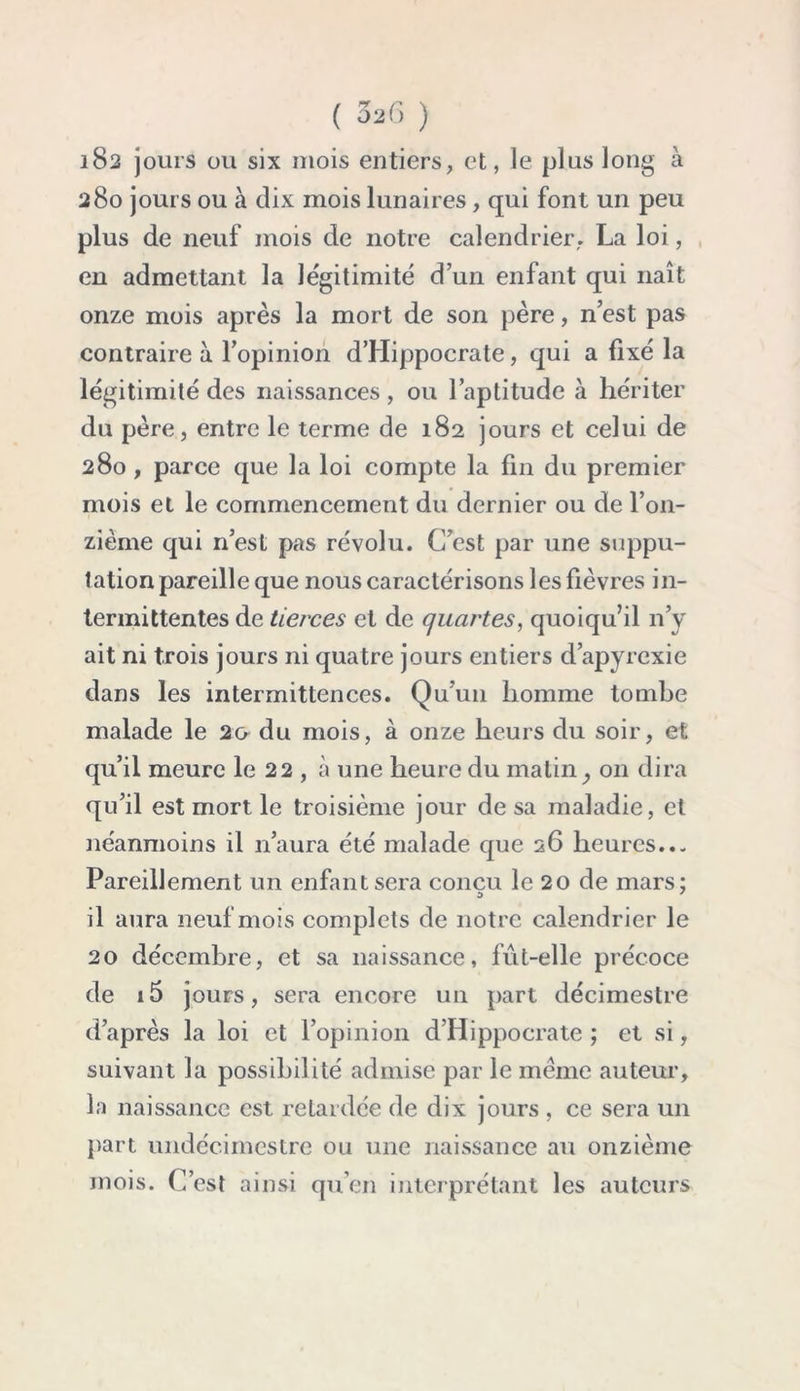 182 jours ou six mois entiers, et, le plus long à 280 jours ou à dix mois lunaires, qui font un peu plus de neuf mois de notre calendrier, La loi, en admettant la légitimité d’un enfant qui naît onze mois après la mort de son père, n’est pas contraire à l’opinion dTIippocrate, qui a fixé la légitimité des naissances, ou l’aptitude à hériter du père, entre le terme de 182 jours et celui de 280 , parce que la loi compte la fin du premier mois et le commencement du dernier ou de l’on- zième qui 11’est pas révolu. C’est par une suppu- tation pareille que nous caractérisons les fièvres in- termittentes de tierces et de quartes, quoiqu’il n’y ait ni trois jours ni quatre jours entiers d’apyrexie dans les intermittences. Qu’un homme tombe malade le 20 du mois, à onze heurs du soir, et qu’il meure le 22 , à une heure du matinon dira qu’il est mort le troisième jour de sa maladie, et néanmoins il n’aura été malade que 26 heures..- Pareillement un enfant sera concu le 20 de mars: a 7 il aura neuf mois complets de notre calendrier le 20 décembre, et sa naissance, fût-elle précoce de i5 jours, sera encore un part décimestre d’après la loi et l’opinion d’Hippocrate ; et si, suivant la possibilité admise par le meme auteur, la naissance est retardée de dix jours , ce sera un part undécimestre ou une naissance au onzième mois. C’est ainsi qu’en interprétant les auteurs