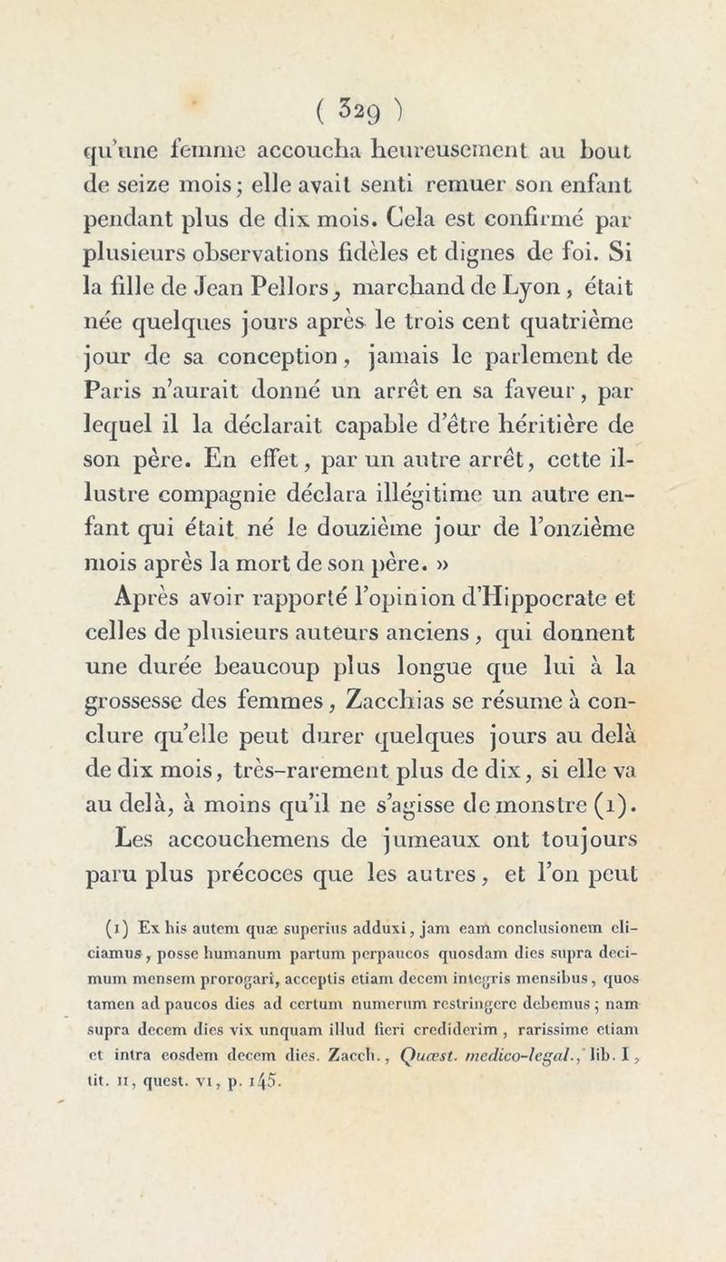 qu’une femme accoucha heureusement au bout de seize mois; elle avait senti remuer son enfant pendant plus de dix mois. Cela est confirmé par plusieurs observations fidèles et dignes de foi. Si la fille de Jean Pellors_, marchand de Lyon , était née quelques jours après le trois cent quatrième jour de sa conception, jamais le parlement de Paris n’aurait donné un arrêt en sa faveur, par lequel il la déclarait capable d’être héritière de son père. En effet, par un autre arrêt, cette il- lustre compagnie déclara illégitime un autre en- fant qui était né le douzième jour de l’onzième mois après la mort de son père. » Après avoir rapporté l’opinion d’Hippocrate et celles de plusieurs auteurs anciens , qui donnent une durée beaucoup plus longue que lui à la grossesse des femmes, Zacchias se résume à con- clure qu’elle peut durer quelques jours au delà de dix mois, très-rarement plus de dix, si elle va au delà, à moins qu’il ne s’agisse de monstre (1). Les accouchemens de jumeaux ont toujours paru plus précoces que les autres, et l’on peut (j) Ex his autem quæ superius adduxi, jam eam conclusioncm cli- ciamus, posse humanum partum perpaucos quosdam dics supra deci- mum mensem prorogari, acccptis etiam decem inlcgris mensilnis, quos tamen ad paucos dies ad ccrtum numerum rcstringcrc dcbcmus ; nam supra decem dics vix unquam illud fieri crediderim , rarissime etiam et intra cosdem decem dies. Zaceb., Quœst. médico-légal., \\b■ \ , tit. n, quest. vi, p. i45.