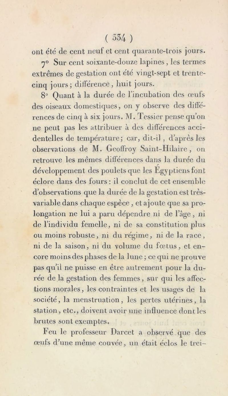 ont été de cent neuf et cent quarante-trois jours. 7° Sur cent soixante-douze lapines , les termes extrêmes de gestation ont été vingt-sept et trente- cinq jours; différence, huit jours. 8U Quant à la durée de l’incubation des œufs des oiseaux domestiques, on y observe des diffé- rences de cinq à six jours. INI. Tessier pense qu’on ne peut pas les attribuer à des différences acci- dentelles de température; car, dit-il , d’après les observations de M. Geoffroy Saint-Hilaire, on retrouve les mêmes différences dans la durée du développement des poulets que les Egyptiens font éclore dans des fours : il conclut de cet ensemble d’observations que la durée de la gestation est très- variable dans chaque espèce, et ajoute que sa pro- longation ne lui a paru dépendre ni de l’âge, ni de l’individu femelle, ni de sa constitution plus ou moins robuste, ni du régime, ni de la race, ni de la saison, ni du volume du fœtus, et en- core moins des phases de la lune ; ce qui ne prouve pas qu’il ne puisse en être autrement pour la du- rée de la gestation des femmes, sur qui les affec- tions morales, les contraintes et les usages de la société, la menstruation, les pertes utérines, la station, etc., doivent avoir une influence dont les brutes sont exemptes. Feu le professeur Darcet a observé que des œufs d'une même couvée, un était éclos le trei-