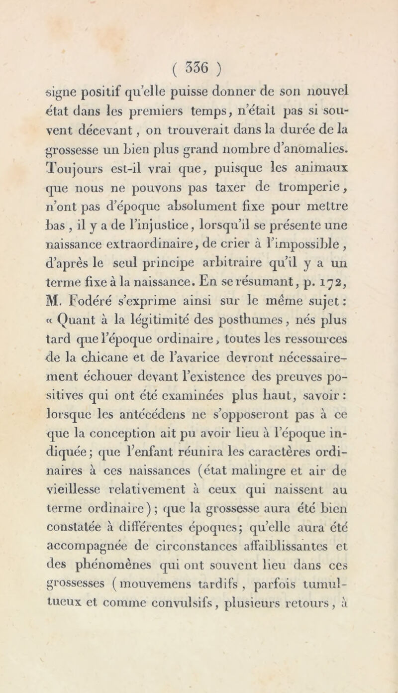 signe positif qu elle puisse donner de son nouvel état dans les premiers temps, nétait pas si sou- vent décevant, on trouverait dans la durée de la grossesse un Lien plus grand nombre d’anomalies. Toujours est-il vrai que, puisque les animaux que nous ne pouvons pas taxer de tromperie, n’ont pas d’époque absolument fixe pour mettre bas , il y a de l’injustice, lorsqu’il se présente une naissance extraordinaire, de crier à l’impossible , d’après le seul principe arbitraire qu’il y a un terme fixe à la naissance. En se résumant, p. 172, M. Fodéré s’exprime ainsi sur le meme sujet : « Quant à la légitimité des posthumes, nés plus tard quelepoque ordinaire, toutes les ressources de la chicane et de l’avarice devront nécessaire- ment échouer devant l’existence des preuves po- sitives qui ont été examinées plus haut, savoir: lorsque les antécédens 11e s’opposeront pas à ce que la conception ait pu avoir lieu à l’époque in- diquée; que l’enfant réunira les caractères ordi- naires à ces naissances (état malingre et air de vieillesse relativement à ceux qui naissent au terme ordinaire) ; que la grossesse aura été bien constatée à différentes époques; qu’elle aura été accompagnée de circonstances affaiblissantes et des phénomènes qui ont souvent lieu dans ces grossesses (mouvemens tardifs, parfois tumul- tueux et comme convulsifs, plusieurs retours, à
