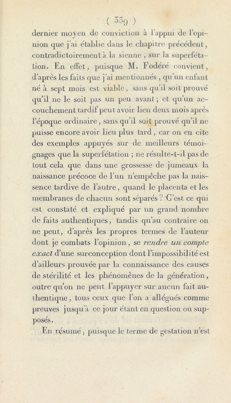 dernier moyen de conviction à l’appui de l’opi- nion que j’ai établie dans le chapitre précédent, contradictoirement à la sienne , sur la superféta- tion. En effet, puisque M. Fodéré convient, d après les faits que j’ai mentionnés , qu’un enfant né à sept mois est viable, sans qu’il soit prouvé qu’il ne le soit pas un peu avant ; et qu’un ae- couchement tardif peut avoir lieu deux mois après l’époque ordinaire, sans qu’il soit prouvé qu’il ne puisse encore avoir lieu plus tard , car on en cite des exemples appuyés sur de meilleurs témoi- gnages que la superfétation -, ne résulte-t-il pas de tout cela que dans une grossesse de jumeaux la naissance précoce de l’un n’empêche pas la nais- sence tardive de l’autre, quand le placenta et les membranes de chacun sont séparés ? C’est ce qui est constaté et expliqué par un grand nombre de faits authentiques, tandis qu’au contraire on ne peut, d’après les propres termes de l’auteur dont je combats l’opinion, se rendre un compte exact d’une surconception dont l’impossibilité est d’ailleurs prouvée par la connaissance des causes de stérilité et les phénomènes de la génération, outre qu’on ne peut l’appuyer sur aucun fait au- thentique , tous ceux que l’on a allégués comme preuves jusqu’à ce jour étant en question, ou sup- posés. En résumé, puisque le terme de gestation n’est