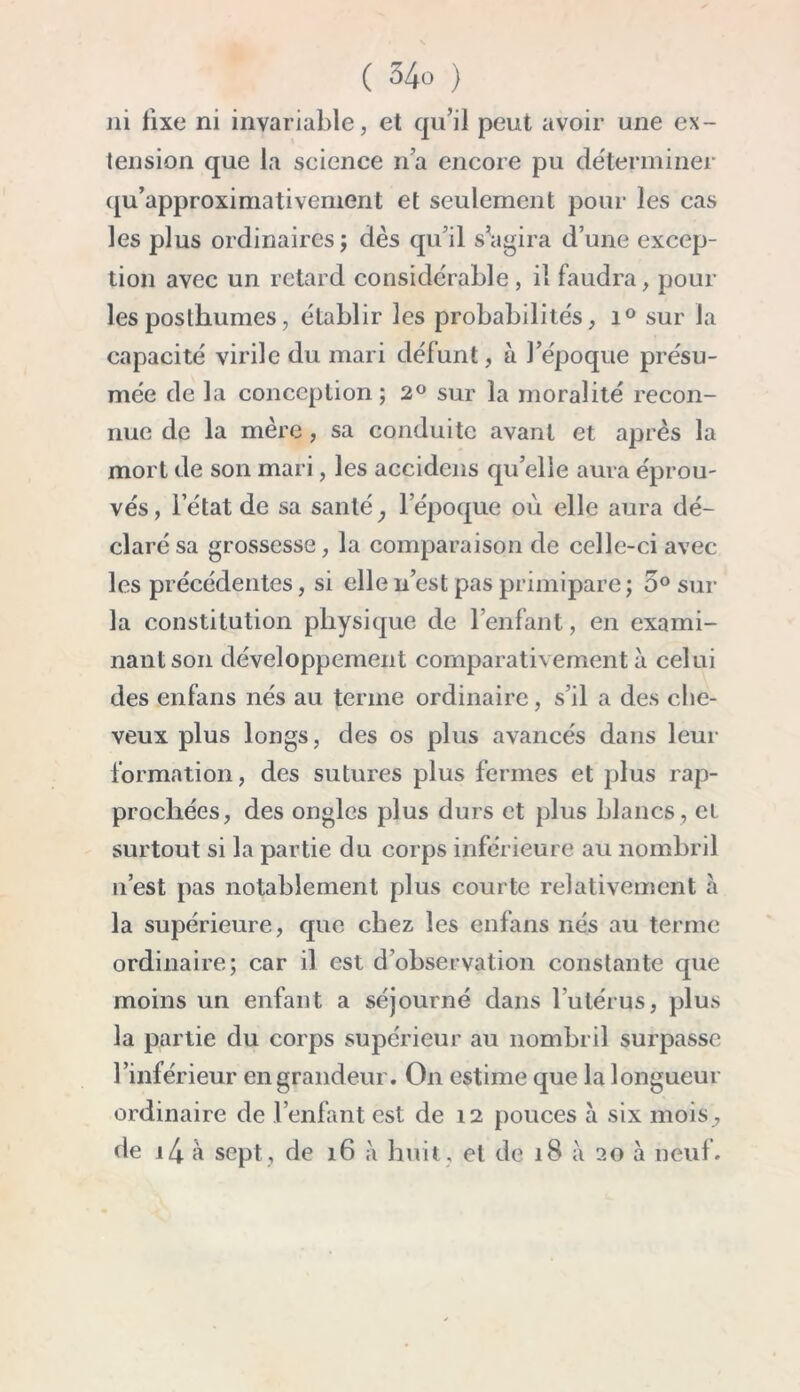 ni fixe ni invariable, et qu’il peut avoir une ex- tension que la science n’a encore pu déterminer qu’approximativement et seulement pour les cas les plus ordinaires; dès qu’il s’agira d’une excep- tion avec un retard considérable, il faudra, poul- ies posthumes, établir les probabilités, i° sur la capacité virile du mari défunt, à l’époque présu- mée de la conception; 2° sur la moralité recon- nue de la mère, sa conduite avant et après la mort de son mari, les accidens qu’elle aura éprou- vés, l’état de sa santé, l’époque où elle aura dé- claré sa grossesse, la comparaison de celle-ci avec les précédentes, si elle n’est pas primipare ; 5° sur la constitution physique de l’enfant, en exami- nant son développement comparativement à celui des enfans nés au terme ordinaire, s’il a des che- veux plus longs, des os plus avancés dans leur formation, des sutures plus fermes et plus rap- prochées, des ongles plus durs et plus blancs , cl surtout si la partie du corps inférieure au nombril n’est pas notablement plus courte relativement à la supérieure, que chez les enfans nés au terme ordinaire; car il est d’ohservation constante que moins un enfant a séjourné dans l’utérus, plus la partie du corps supérieur au nombril surpasse l’inférieur en grandeur. On estime que la longueur ordinaire de l’enfant est de 12 pouces à six mois,, de i4 à sept, de 16 à huit, et de 18 à 20 à neuf.