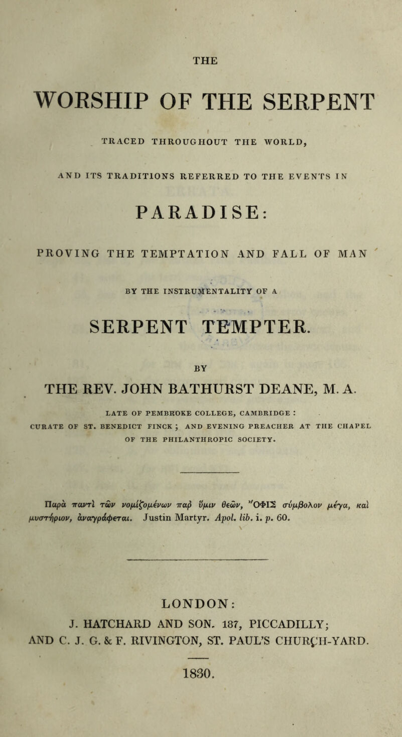 WORSHIP OF THE SERPENT TRACED THROUGHOUT THE WORLD, AND ITS TRADITIONS REFERRED TO THE EVENTS IN PARADISE: PROVING THE TEMPTATION AND FALL OF MAN BY THE INSTRUMENTALITY OF A SERPENT TEMPTER. BY THE REV. JOHN BATHURST DEANE, M. A. LATE OF PEMBROKE COLLEGE, CAMBRIDGE : CURATE OF ST. BENEDICT FINCK ; AND EVENING PREACHER AT THE CHAPEL OF THE PHILANTHROPIC SOCIETY. Ilttpo Ttavrl tuv vofi'i^o/xevuu Trap vp.iv Oewv, O'HS crvpfioAov p4ya, Kai pvrrrfiptov, avaypArperai. Justin Martyr. Apol. lib. i. p. 60. LONDON: J. HATCHARD AND SON, 187, PICCADILLY; AND C. J. G. & F. RIVINGTON, ST. PAUL’S CHURCH-YARD. 1830.