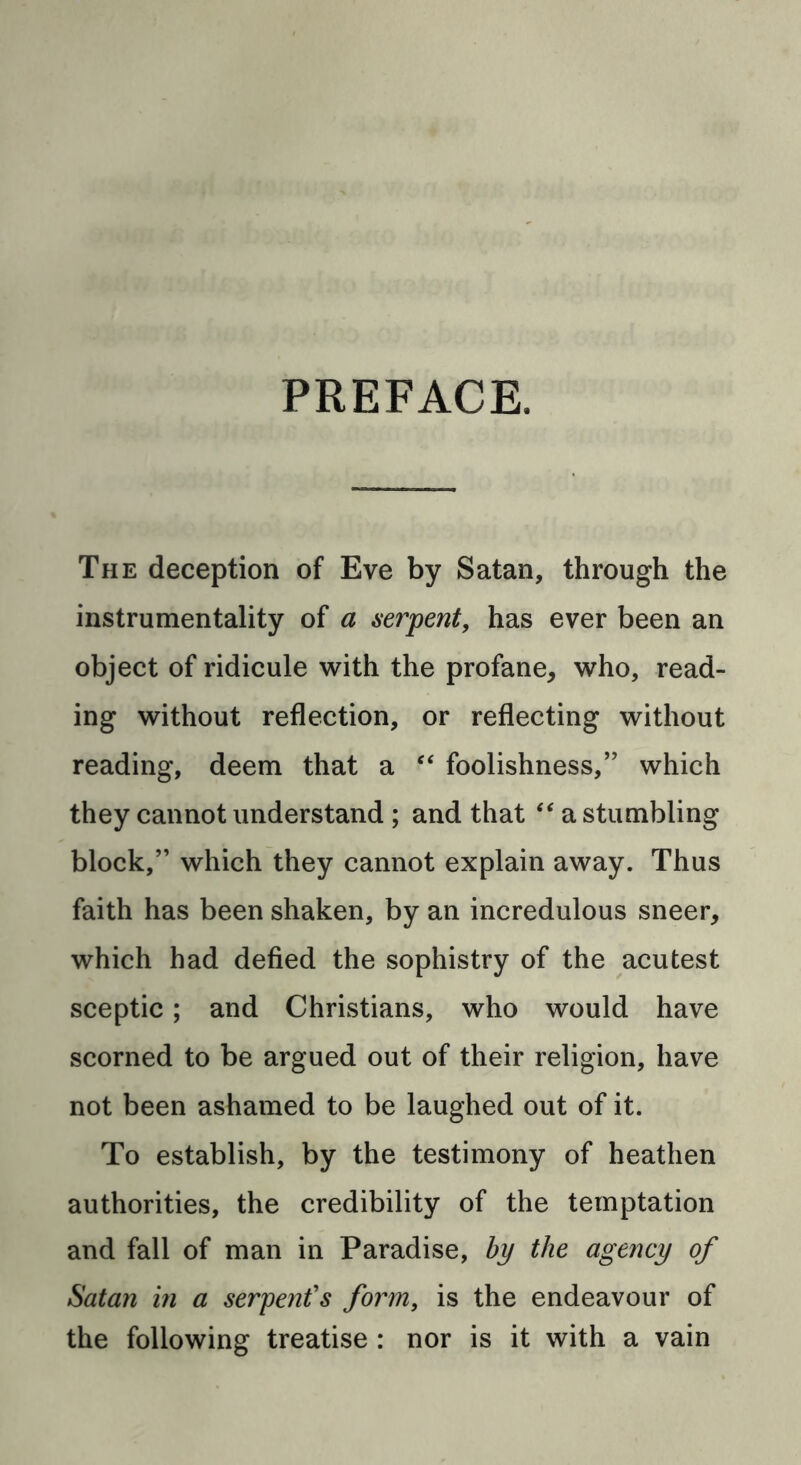 PREFACE. The deception of Eve by Satan, through the instrumentality of a serpent, has ever been an object of ridicule with the profane, who, read- ing without reflection, or reflecting without reading, deem that a “ foolishness,” which they cannot understand ; and that “ a stumbling block,” which they cannot explain away. Thus faith has been shaken, by an incredulous sneer, which had defied the sophistry of the acutest sceptic; and Christians, who would have scorned to be argued out of their religion, have not been ashamed to be laughed out of it. To establish, by the testimony of heathen authorities, the credibility of the temptation and fall of man in Paradise, by the agency of Satan in a serpent's form, is the endeavour of the following treatise : nor is it with a vain