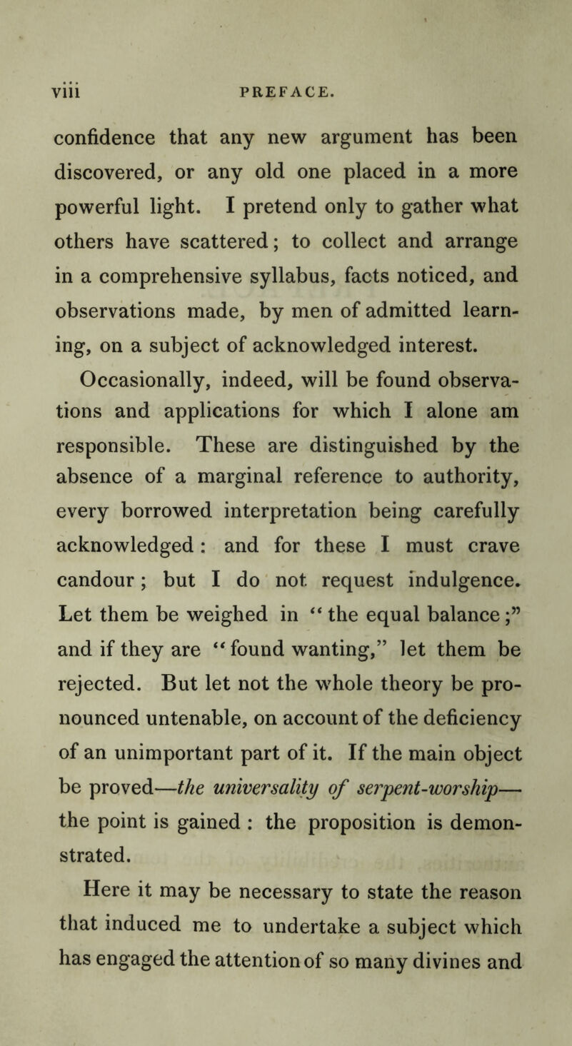 confidence that any new argument has been discovered, or any old one placed in a more powerful light. I pretend only to gather what others have scattered; to collect and arrange in a comprehensive syllabus, facts noticed, and observations made, by men of admitted learn- ing, on a subject of acknowledged interest. Occasionally, indeed, will be found observa- tions and applications for which I alone am responsible. These are distinguished by the absence of a marginal reference to authority, every borrowed interpretation being carefully acknowledged: and for these I must crave candour; but I do not request indulgence. Let them be weighed in “ the equal balance and if they are “found wanting,” let them be rejected. But let not the whole theory be pro- nounced untenable, on account of the deficiency of an unimportant part of it. If the main object be proved—the universality of serpent-worship— the point is gained : the proposition is demon- strated. Here it may be necessary to state the reason that induced me to undertake a subject which has engaged the attention of so many divines and
