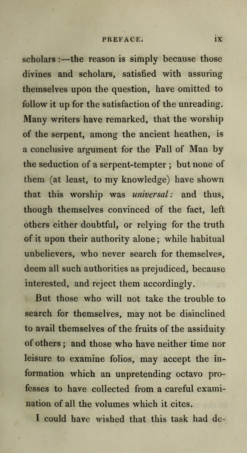 scholars :—the reason is simply because those divines and scholars, satisfied with assuring themselves upon the question, have omitted to follow it up for the satisfaction of the unreading. Many writers have remarked, that the worship of the serpent, among the ancient heathen, is a conclusive argument for the Fall of Man by the seduction of a serpent-tempter ; but none of them (at least, to my knowledge) have shown that this worship was universal: and thus, though themselves convinced of the fact, left others either doubtful, or relying for the truth of it upon their authority alone; while habitual unbelievers, who never search for themselves, deem all such authorities as prejudiced, because interested, and reject them accordingly. But those who will not take the trouble to search for themselves, may not be disinclined to avail themselves of the fruits of the assiduity of others ; and those who have neither time nor leisure to examine folios, may accept the in- formation which an unpretending octavo pro- fesses to have collected from a careful exami- nation of all the volumes which it cites. I could have wished that this task had de-