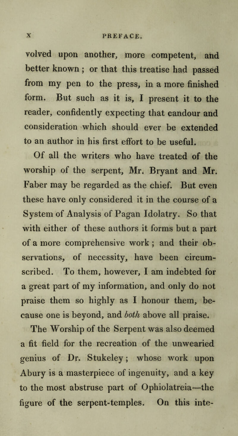 volved upon another, more competent, and better known ; or that this treatise had passed from my pen to the press, in a more finished form. But such as it is, I present it to the reader, confidently expecting that candour and consideration which should ever be extended to an author in his first effort to be useful. Of all the writers who have treated of the worship of the serpent, Mr. Bryant and Mr. Faber may be regarded as the chief. But even these have only considered it in the course of a System of Analysis of Pagan Idolatry. So that with either of these authors it forms but a part of a more comprehensive work ; and their ob- servations, of necessity, have been circum- scribed. To them, however, I am indebted for a great part of my information, and only do not praise them so highly as I honour them, be- cause one is beyond, and both above all praise. The Worship of the Serpent was also deemed a fit field for the recreation of the unwearied genius of Dr. Stukeley; whose work upon Abury is a masterpiece of ingenuity, and a key to the most abstruse part of Ophiolatreia—the figure of the serpent-temples. On this inte-