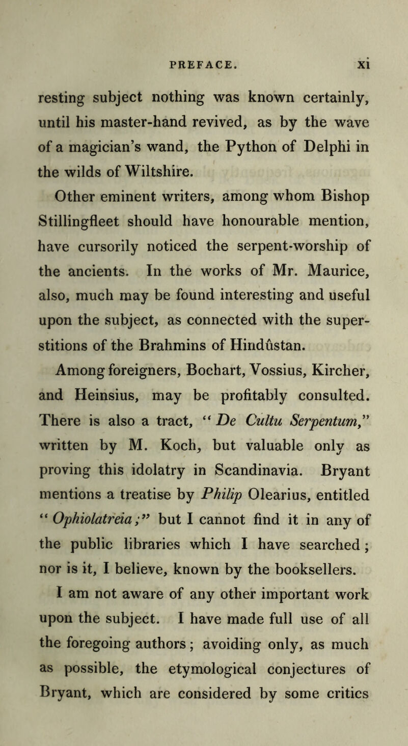 resting subject nothing was known certainly, until his master-hand revived, as by the wave of a magician’s wand, the Python of Delphi in the wilds of Wiltshire. Other eminent writers, among whom Bishop Stillingfleet should have honourable mention, have cursorily noticed the serpent-worship of the ancients. In the works of Mr. Maurice, also, much may be found interesting and useful upon the subject, as connected with the super- stitions of the Brahmins of Hindustan. Among foreigners, Bochart, Vossius, Kircher, and Heinsius, may be profitably consulted. There is also a tract, “ De Cultu Serpentum” written by M. Koch, but valuable only as proving this idolatry in Scandinavia. Bryant mentions a treatise by Philip Olearius, entitled “ Ophiolatreiabut I cannot find it in any of the public libraries which I have searched; nor is it, I believe, known by the booksellers. I am not aware of any other important work upon the subject. I have made full use of all the foregoing authors; avoiding only, as much as possible, the etymological conjectures of Bryant, which are considered by some critics