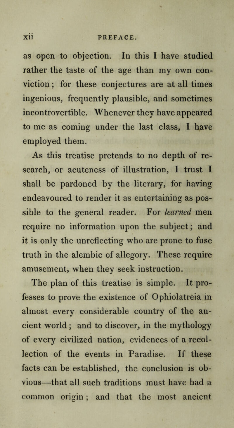 as open to objection. In this I have studied rather the taste of the age than my own con- viction ; for these conjectures are at all times ingenious, frequently plausible, and sometimes incontrovertible. Whenever they have appeared to me as coming under the last class, I have employed them. As this treatise pretends to no depth of re- search, or acuteness of illustration, I trust I shall be pardoned by the literary, for having endeavoured to render it as entertaining as pos- sible to the general reader. For learned men require no information upon the subject; and it is only the unreflecting who are prone to fuse truth in the alembic of allegory. These require amusement, when they seek instruction. The plan of this treatise is simple. It pro- fesses to prove the existence of Ophiolatreia in almost every considerable country of the an- cient world; and to discover, in the mythology of every civilized nation, evidences of a recol- lection of the events in Paradise. If these facts can be established, the conclusion is ob- vious—that all such traditions must have had a common origin; and that the most ancient