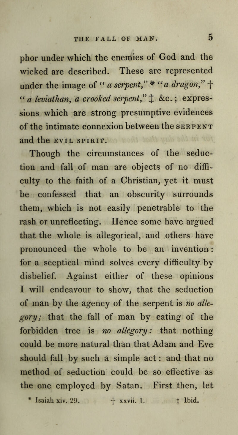 phor under which the enemies of God and the wicked are described. These are represented under the image of “ a serpent ” * “a dragon ” f “ a leviathan, a crooked serpent,'X 5 expres- sions which are strong presumptive evidences of the intimate connexion between the serpent and the evil spirit. Though the circumstances of the seduc- tion and fall of man are objects of no diffi- culty to the faith of a Christian, yet it must be confessed that an obscurity surrounds them, which is not easily penetrable to the rash or unreflecting. Hence some have argued that the whole is allegorical, and others have pronounced the whole to be an invention: for a sceptical mind solves every difficulty by disbelief. Against either of these opinions I will endeavour to show, that the seduction of man by the agency of the serpent is no alle- gory; that the fall of man by eating of the forbidden tree is no allegory: that nothing could be more natural than that Adam and Eve should fall by such a simple act: and that no method of seduction could be so effective as the one employed by Satan. First then, let i ibid. * Isaiah xiv. 29. -j- xxvii. 1.