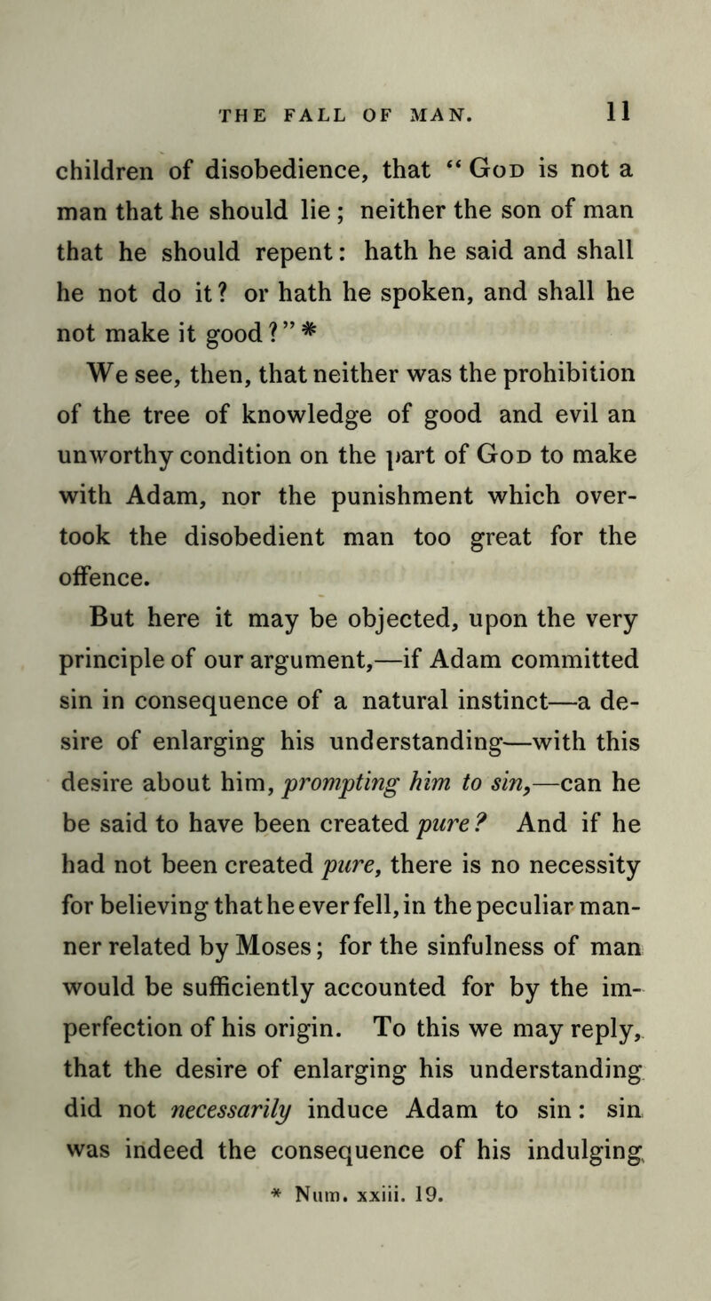 children of disobedience, that “ God is not a man that he should lie; neither the son of man that he should repent: hath he said and shall he not do it ? or hath he spoken, and shall he not make it good ? ” # We see, then, that neither was the prohibition of the tree of knowledge of good and evil an unworthy condition on the part of God to make with Adam, nor the punishment which over- took the disobedient man too great for the offence. But here it may be objected, upon the very principle of our argument,—if Adam committed sin in consequence of a natural instinct—a de- sire of enlarging his understanding—with this desire about him, prompting him to sin,—can he be said to have been created pure ? And if he had not been created pure, there is no necessity for believing that he ever fell, in the peculiar man- ner related by Moses; for the sinfulness of man would be sufficiently accounted for by the im- perfection of his origin. To this we may reply, that the desire of enlarging his understanding did not necessarily induce Adam to sin: sin was indeed the consequence of his indulging * Num. xxiii. 19.