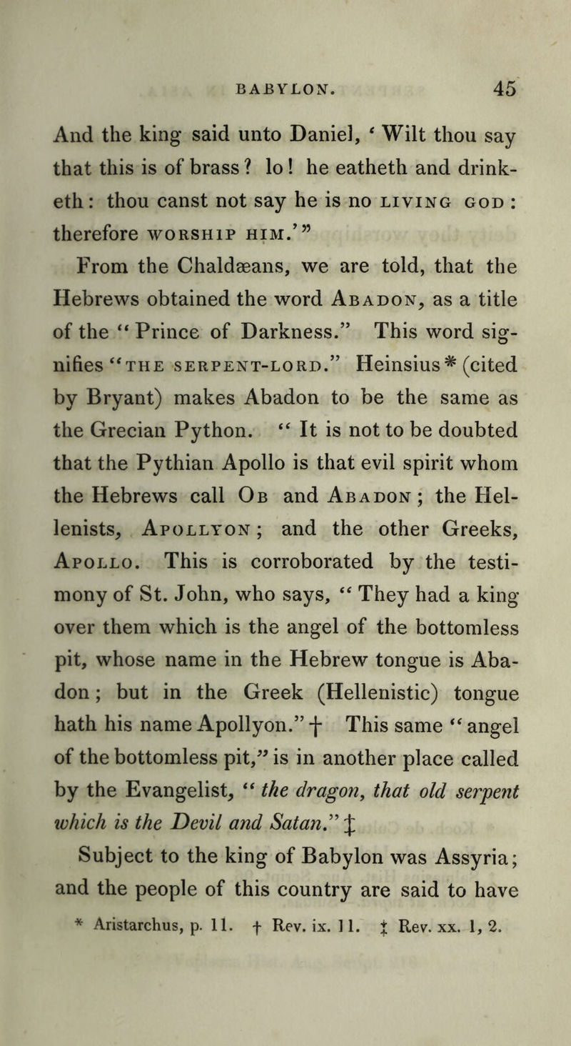 And the king said unto Daniel, ‘ Wilt thou say that this is of brass ? lo! he eatheth and drink- eth: thou canst not say he is no living god : therefore worship him/” From the Chaldseans, we are told, that the Hebrews obtained the word Abadon, as a title of the “ Prince of Darkness.” This word sig- nifies “the serpent-lord.” Heinsius# (cited by Bryant) makes Abadon to be the same as the Grecian Python. “ It is not to be doubted that the Pythian Apollo is that evil spirit whom the Hebrews call Ob and Abadon; the Hel- lenists, Apollyon ; and the other Greeks, Apollo. This is corroborated by the testi- mony of St. John, who says, “ They had a king over them which is the angel of the bottomless pit, whose name in the Hebrew tongue is Aba- don ; but in the Greek (Hellenistic) tongue hath his name Apollyon.” f This same “ angel of the bottomless pit,” is in another place called by the Evangelist, “ the dragon, that old serpent which is the Devil and Satan” J Subject to the king of Babylon was Assyria; and the people of this country are said to have * Aristarchus, p. 11. f Rev. ix. 11. t Rev. xx. 1, 2.