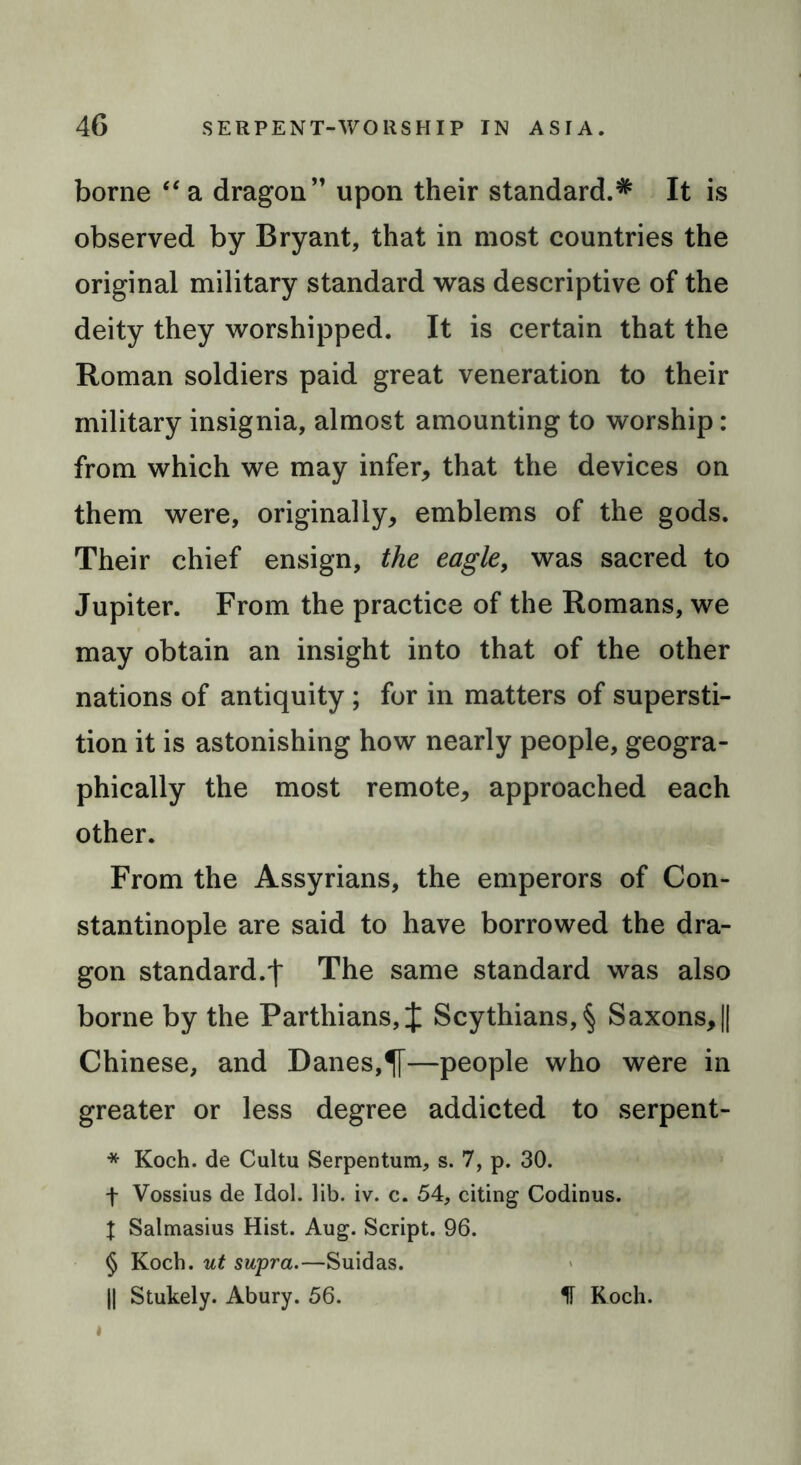 borne “ a dragon” upon their standard.* It is observed by Bryant, that in most countries the original military standard was descriptive of the deity they worshipped. It is certain that the Roman soldiers paid great veneration to their military insignia, almost amounting to worship: from which we may infer, that the devices on them were, originally, emblems of the gods. Their chief ensign, the eagle, was sacred to Jupiter. From the practice of the Romans, we may obtain an insight into that of the other nations of antiquity ; for in matters of supersti- tion it is astonishing how nearly people, geogra- phically the most remote, approached each other. From the Assyrians, the emperors of Con- stantinople are said to have borrowed the dra- gon standard.f The same standard was also borne by the Parthians, J Scythians, § Saxons, || Chinese, and Danes,—people who were in greater or less degree addicted to serpent- * Koch, de Cultu Serpentum, s. 7, p. 30. f Vossius de Idol. lib. iv. c. 54, citing Codinus. X Salmasius Hist. Aug. Script. 96. § Koch, ut supra.—Suidas. || Stukely. Abury. 56. IF Koch.