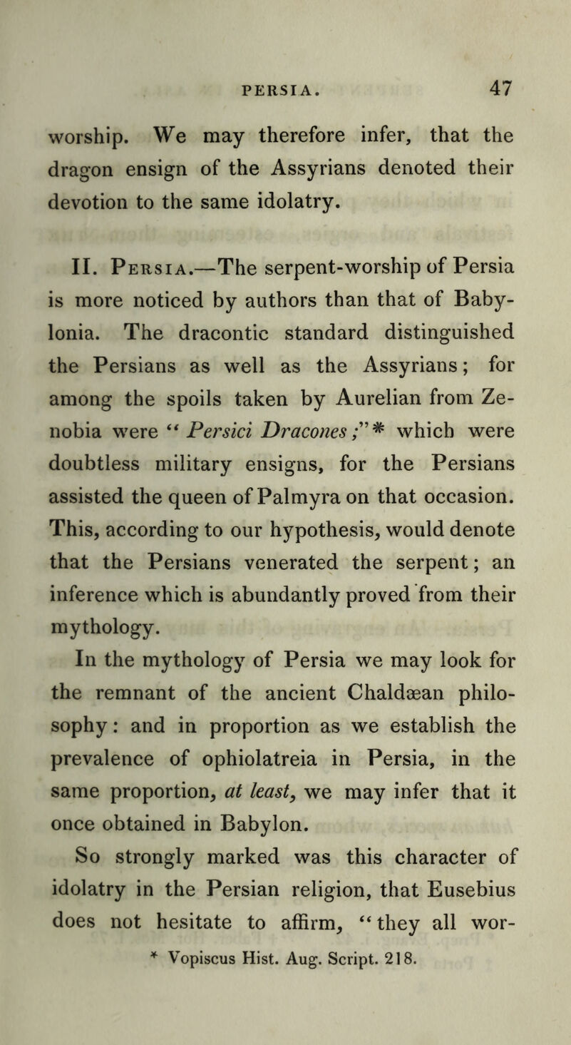 worship. We may therefore infer, that the dragon ensign of the Assyrians denoted their devotion to the same idolatry. II. Persia.—The serpent-worship of Persia is more noticed by authors than that of Baby- lonia. The dracontic standard distinguished the Persians as well as the Assyrians; for among the spoils taken by Aurelian from Ze- nobia were “ Persici Dracones which were doubtless military ensigns, for the Persians assisted the queen of Palmyra on that occasion. This, according to our hypothesis, would denote that the Persians venerated the serpent; an inference which is abundantly proved from their mythology. In the mythology of Persia we may look for the remnant of the ancient Chaldcean philo- sophy : and in proportion as we establish the prevalence of ophiolatreia in Persia, in the same proportion, at least, we may infer that it once obtained in Babylon. So strongly marked was this character of idolatry in the Persian religion, that Eusebius does not hesitate to affirm, “ they all wor- * Vopiscus Hist. Aug. Script. 218.
