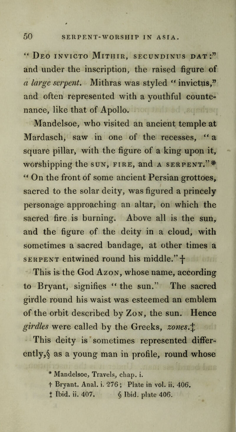 “ Deo invicto Mithir, secundintjs dat:” and under the inscription, the raised figure of a large serpent. Mithras was styled “ invictus,” and often represented with a youthful counte- nance, like that of Apollo. Mandelsoe, who visited an ancient temple at Mardasch, saw in one of the recesses, “ a square pillar, with the figure of a king upon it, worshipping the sun, fire, and a serpent. “ On the front of some ancient Persian grottoes, sacred to the solar deity, was figured a princely personage approaching an altar, on which the sacred fire is burning. Above all is the sun, and the figure of the deity in a cloud, with sometimes a sacred bandage, at other times a serpent entwined round his middle.” f This is the God Azon, whose name, according to Bryant, signifies “ the sun.” The sacred girdle round his waist was esteemed an emblem of the orbit described by Zon, the sun. Hence girdles were called by the Greeks, zones.\ This deity is sometimes represented differ- ently^ as a young man in profile, round whose * Mandelsoe, Travels, chap. i. t Bryant. Anal. i. 276; Plate in vol. ii. 406. t Ibid. ii. 407. § Ibid, plate 406.