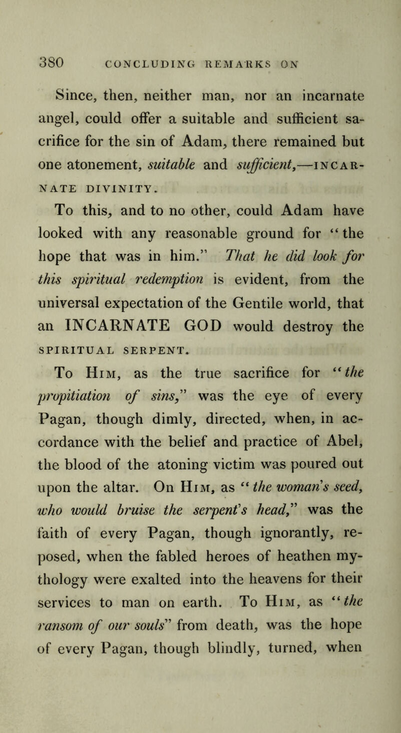 Since, then, neither man, nor an incarnate angel, could offer a suitable and sufficient sa- crifice for the sin of Adam, there remained but one atonement, suitable and sufficient,—incar- nate divinity. To this, and to no other, could Adam have looked with any reasonable ground for “ the hope that was in him.” That he did look for this spiritual redemption is evident, from the universal expectation of the Gentile world, that an INCARNATE GOD would destroy the SPIRITUAL SERPENT. To Him, as the true sacrifice for “the propitiation of sins,” was the eye of every Pagan, though dimly, directed, when, in ac- cordance with the belief and practice of Abel, the blood of the atoning victim was poured out upon the altar. On Him, as “ the womans seed, who would bruise the serpent’s headwas the faith of every Pagan, though ignorantly, re- posed, when the fabled heroes of heathen my- thology were exalted into the heavens for their services to man on earth. To Him, as (i the ransom of our souls” from death, was the hope of every Pagan, though blindly, turned, when